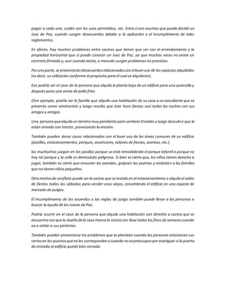 pagar a cada uno, cuáles son los usos permitidos, etc. Estos sí son asuntos que puede decidir un
Juez de Paz, cuando surgen desacuerdos debido a la aplicación o el incumplimiento de tales
reglamentos.
En efecto, hay muchos problemas entre vecinos que tienen que ver con el arrendamiento y la
propiedad horizontal que sí puede conocer un Juez de Paz, ya que muchas veces no existe un
contrato firmado y, aun cuando existe, a menudo surgen problemas no previstos.
Poruna parte,se presentarán desacuerdosrelacionadoscon elbuen uso de los espacios alquilados
(es decir, su utilización conforme al propósito para el cual se alquilaron).
Eso podría ser el caso de la persona que alquila la planta baja de un edificio para una quincalla y
después pone una venta de pollo frito.
Otro ejemplo, podría ser la familia que alquila una habitación de su casa a un estudiante que se
presenta como seminarista y luego resulta que éste hace fiestas casi todas las noches con sus
amigos y amigas.
Una persona quealquila un terreno muy pendiente para sembrar frutales y luego descubre que lo
están arando con tractor, provocando la erosión.
También pueden darse casos relacionados con el buen uso de las áreas comunes de un edificio
(pasillos, estacionamientos, parques, ascensores, salones de fiestas, azoteas, etc.).
los muchachos juegan en los pasillos porque se está remodelando el parque infantil o porque no
hay tal parque y la calle es demasiado peligrosa. Si bien es cierto que, los niños tienen derecho a
jugar, también es cierto que ensucian las paredes, golpean las puertas y molestan a las familias
que no tienen niños pequeños.
Otro motivo de conflicto puede ser la vecina que se instala en el estacionamiento o alquila el salón
de fiestas todos los sábados para vender cosa viejas, convirtiendo el edificio en una especie de
mercado de pulgas.
El incumplimiento de los acuerdos o las reglas de juego también puede llevar a las personas a
buscar la ayuda de los Jueces de Paz.
Podría ocurrir en el caso de la persona que alquila una habitación con derecho a cocina que se
encuentra con quela dueña dela casa tranca la cocina con llave todoslos fines de semana cuando
va a visitar a sus parientes.
También pueden presentarse los problemas que se plantean cuando las personas estacionan sus
carrosen los puestosqueno les corresponden o cuando no sepreocupan por averiguar si la puerta
de entrada al edificio quedó bien cerrada.
 