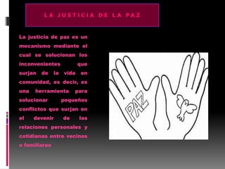La justicia de paz es un
mecanismo mediante el
cual se solucionan los
inconvenientes que
surjan de la vida en
comunidad, es decir, es
una herramienta para
solucionar pequeños
conflictos que surjan en
el devenir de las
relaciones personales y
cotidianas entre vecinos
o familiares
 
