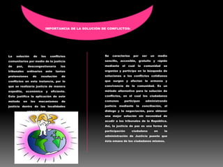IMPORTANCIA DE LA SOLUCIÓN DE CONFLICTOS:
La solución de los conflictos
comunitarios por medio de la justicia
de paz, descongestionaría los
tribunales ordinarios ante tantas
pretensiones de resolución de
conflictos en esta instancia, por lo
que se realizaría justicia de manera
expedita, económica y eficiente.
Esto justifica la aplicación de este
método en los mecanismos de
justicia dentro de las localidades
venezolanas.
Se caracteriza por ser un medio
sencillo, accesible, gratuito y rápido
mediante el cual la comunidad se
organiza y participa en la búsqueda de
soluciones a los conflictos cotidianos
que surgen y afectan la armonía y
convivencia de la comunidad. Es un
método alternativo para la solución de
conflictos, en el cual los ciudadanos
comunes participan administrando
justicia mediante la conciliación, el
diálogo y la negociación, para obtener
una mejor solución sin necesidad de
acudir a los tribunales de la República.
Así, la justicia de paz es una forma de
participación ciudadana en la
administración de Justicia puesto que
ésta emana de los ciudadanos mismos.
 