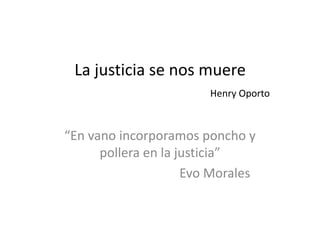 La justicia se nos muere 
Henry Oporto 
“En vano incorporamos poncho y 
pollera en la justicia” 
Evo Morales 
 