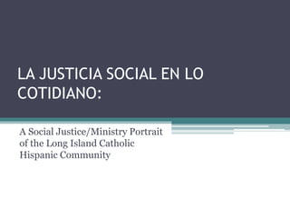 LA JUSTICIA SOCIAL EN LO
COTIDIANO:
A Social Justice/Ministry Portrait
of the Long Island Catholic
Hispanic Community
 