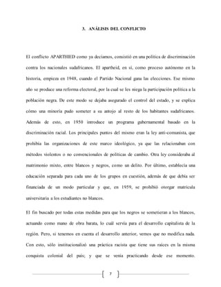 7
3. ANÁLISIS DEL CONFLICTO
El conflicto APARTHIED como ya decíamos, consistió en una política de discriminación
contra los nacionales sudafricanos. El apartheid, en sí, como proceso autónomo en la
historia, empieza en 1948, cuando el Partido Nacional gana las elecciones. Ese mismo
año se produce una reforma electoral, por la cual se les niega la participación política a la
población negra. De este modo se dejaba asegurado el control del estado, y se explica
cómo una minoría pudo someter a su antojo al resto de los habitantes sudafricanos.
Además de esto, en 1950 introduce un programa gubernamental basado en la
discriminación racial. Los principales puntos del mismo eran la ley anti-comunista, que
prohibía las organizaciones de este marco ideológico, ya que las relacionaban con
métodos violentos o no convencionales de políticas de cambio. Otra ley consideraba al
matrimonio mixto, entre blancos y negros, como un delito. Por último, establecía una
educación separada para cada uno de los grupos en cuestión, además de que debía ser
financiada de un modo particular y que, en 1959, se prohibió otorgar matricula
universitaria a los estudiantes no blancos.
El fin buscado por todas estas medidas para que los negros se sometieran a los blancos,
actuando como mano de obra barata, lo cuál servía para el desarrollo capitalista de la
región. Pero, si tenemos en cuenta el desarrollo anterior, vemos que no modifica nada.
Con esto, sólo institucionalizó una práctica racista que tiene sus raíces en la misma
conquista colonial del país; y que se venía practicando desde ese momento.
 