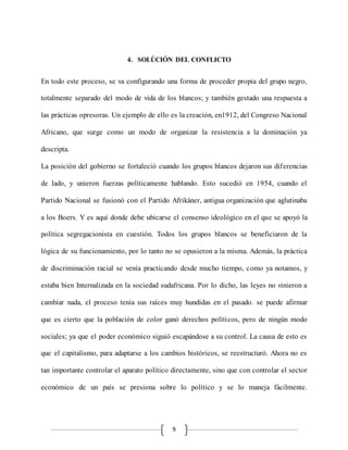 9
4. SOLÚCIÓN DEL CONFLICTO
En todo este proceso, se va configurando una forma de proceder propia del grupo negro,
totalmente separado del modo de vida de los blancos; y también gestado una respuesta a
las prácticas opresoras. Un ejemplo de ello es la creación, en1912, del Congreso Nacional
Africano, que surge como un modo de organizar la resistencia a la dominación ya
descripta.
La posición del gobierno se fortaleció cuando los grupos blancos dejaron sus diferencias
de lado, y unieron fuerzas políticamente hablando. Esto sucedió en 1954, cuando el
Partido Nacional se fusionó con el Partido Afrikáner, antigua organización que aglutinaba
a los Boers. Y es aquí donde debe ubicarse el consenso ideológico en el que se apoyó la
política segregacionista en cuestión. Todos los grupos blancos se beneficiaron de la
lógica de su funcionamiento, por lo tanto no se opusieron a la misma. Además, la práctica
de discriminación racial se venía practicando desde mucho tiempo, como ya notamos, y
estaba bien Internalizada en la sociedad sudafricana. Por lo dicho, las leyes no vinieron a
cambiar nada, el proceso tenía sus raíces muy hundidas en el pasado. se puede afirmar
que es cierto que la población de color ganó derechos políticos, pero de ningún modo
sociales; ya que el poder económico siguió escapándose a su control. La causa de esto es
que el capitalismo, para adaptarse a los cambios históricos, se reestructuró. Ahora no es
tan importante controlar el aparato político directamente, sino que con controlar el sector
económico de un país se presiona sobre lo político y se lo maneja fácilmente.
 