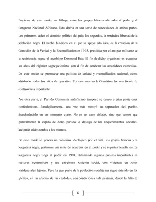 10
Empieza, de este modo, un diálogo entre los grupos blancos aferrados al poder y el
Congreso Nacional Africano. Esto deriva en una serie de concesiones de ambas partes.
Los primeros ceden el dominio político del país; los segundos, la verdadera libertad de la
población negra. El hecho histórico en el que se apoya esta idea, es la creación de la
Comisión de la Verdad y la Reconciliación en 1995, presidida por el antiguo militante de
la resistencia negra, el arzobispo Desmond Tutu. El fin de dicho organismo es examinar
los años del régimen segregacionista, con el fin de condenar las atrocidades cometidas.
De este modo se promueve una política de unidad y reconciliación nacional, como
olvidando todos los años de opresión. Por este motivo la Comisión fue una fuente de
controversia importante.
Por otra parte, el Partido Comunista sudafricano tampoco se opuso a estas posiciones
confesionistas. Paradójicamente, una vez más mostró su separación del pueblo,
abandonándolo en un momento clave. No es un caso aislado, sino que vemos que
generalmente la cúpula de dicho partido se desliga de los requerimientos sociales,
haciendo oídos sordos a los mismos.
De este modo se genera un consenso ideológico por el cuál, los grupos blancos y la
burguesía negra, gestionan una serie de acuerdos en el poder y se reparten beneficios. La
burguesía negra llega al poder en 1994, obteniendo algunos puestos importantes en
sectores económicos y una excelente posición social, con viviendas en zonas
residenciales lujosas. Pero la gran parte de la población sudafricana sigue viviendo en los
ghettos, en las afueras de las ciudades, con condiciones vida pésimas; donde la falta de
 