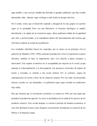 11
agua potable y una correcta sanidad han derivado en grandes epidemias, que han costado
demasiadas vidas. Además sigue sin llegar a todo el país la energía eléctrica.
Por lo tanto, vemos que el desarrollo separado y desigual de los dos grupos en cuestión
sigue en la actualidad. Pero con una diferencia: el consenso ideológico se amplió,
absorbiendo a la cúpula de la resistencia negra. Ahora podríamos hablar de un apartheid
más sutil y perfeccionado, si lo entendemos dentro del funcionamiento del sistema, que
sólo busca explotar al común de la población.
Los resultados obtenidos fueron los esperados, por lo menos en un principio. Con el
gobierno de Mandela (1994 -1999), aumenta la producción. Crece la exportación a países
africanos; también lo hace la importación, pero con relación a países europeos y
americanos. Este repunte económico no es acompañado por mejoras en lo social, ya que
aumenta la sobreexplotación y la desocupación. Las promesas electorales de reparto de
tierras y viviendas, se realizan a una escala mínima. Por el contrario, siguen las
expropiaciones de tierras a favor de las empresas mineras. Por otro lado, las prometidas
mejoras sociales no son alcanzadas; y la población negra sigue viviendo en condiciones
muy malas.
Hay que destacar que el crecimiento económico se estanca en 1995, por una sequía que
perjudica la producción agrícola. La crisis se profundiza con la caída de los precios de los
productos mineros. Pero un año después se retoma el periodo de bonanza económica, el
cual sólo disfrutan la nueva clase dirigente recientemente formada por la coalición de los
blancos y la burguesía negra.
 