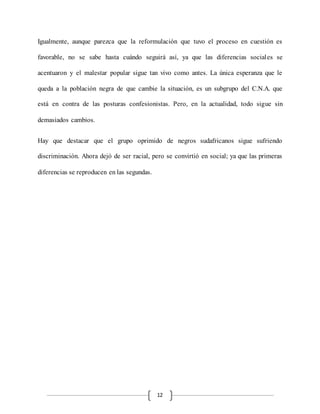 12
Igualmente, aunque parezca que la reformulación que tuvo el proceso en cuestión es
favorable, no se sabe hasta cuándo seguirá así, ya que las diferencias sociales se
acentuaron y el malestar popular sigue tan vivo como antes. La única esperanza que le
queda a la población negra de que cambie la situación, es un subgrupo del C.N.A. que
está en contra de las posturas confesionistas. Pero, en la actualidad, todo sigue sin
demasiados cambios.
Hay que destacar que el grupo oprimido de negros sudafricanos sigue sufriendo
discriminación. Ahora dejó de ser racial, pero se convirtió en social; ya que las primeras
diferencias se reproducen en las segundas.
 