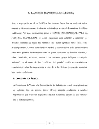 13
5. LA JUSTICIA TRANSICIONAL EN SUDÁFRICA
Ante la segregación racial en Sudáfrica, las víctimas fueron los nacionales de color,
quienes se vieron rechazados legalmente y obligados a aceptar el desprecio de la política
sudafricana. Por esto, instituciones como el CENTRO INTERNACIONAL PARA LA
JUUSTICIA TRANSICIONAL se vieron capacitadas para defender y garantizar los
derechos humanos de todos los habitantes que fueron agredidos tanto física como
psicológicamente. Creando comisiones de verdad y reconciliación, dicha comisión tenía
como tarea preparar un documento sobre las graves violaciones de derechos humanos, a
saber, “homicidio, secuestro, tortura o los maltratos graves infligidos a cualquier
individuo” en el curso de los “conflictos del pasado”, emitir recomendaciones,
especialmente sobre las reparaciones a conceder a las víctimas y, conceder amnistías,
bajo ciertas condiciones.
5.1COMISIÓN EN ÁFRICA
La Comisión de la Verdad y la Reconciliación de Sudáfrica se centró esencialmente en
las víctimas, tuvo un aspecto único: ofrecer amnistía condicional a aquellos
perpetradores que estuvieran dispuestos a revelar plenamente detalles de sus crímenes
ante la audiencia pública.
 