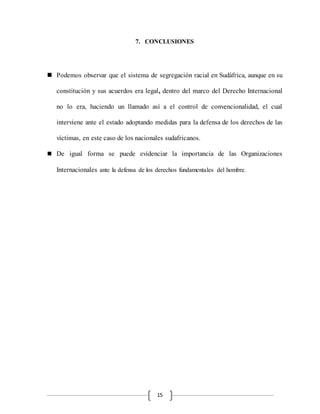 15
7. CONCLUSIONES
 Podemos observar que el sistema de segregación racial en Sudáfrica, aunque en su
constitución y sus acuerdos era legal, dentro del marco del Derecho Internacional
no lo era, haciendo un llamado así a el control de convencionalidad, el cual
interviene ante el estado adoptando medidas para la defensa de los derechos de las
víctimas, en este caso de los nacionales sudafricanos.
 De igual forma se puede evidenciar la importancia de las Organizaciones
Internacionales ante la defensa de los derechos fundamentales del hombre.
 