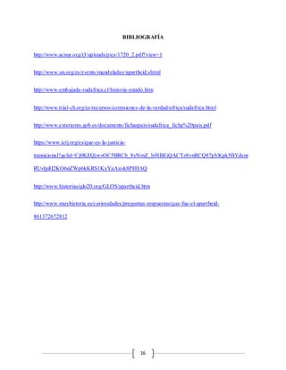 16
BIBLIOGRAFÍA
http://www.acnur.org/t3/uploads/pics/1720_2.pdf?view=1
http://www.un.org/es/events/mandeladay/apartheid.shtml
http://www.embajada-sudafrica.cl/historia-estado.htm
http://www.trial-ch.org/es/recursos/comisiones-de-la-verdad/africa/sudafrica.html
http://www.exteriores.gob.es/documents/fichaspais/sudafrica_ficha%20pais.pdf
https://www.ictj.org/es/que-es-la-justicia-
transicional?gclid=Cj0KEQjwvOC5BRCb_8yNmZ_ls9IBEiQACTz8vnRCQ87pVKpk5BYdenr
RUvIpiH2KO6nZWp6kKRS1KyYaAuvk8P8HAQ
http://www.historiasiglo20.org/GLOS/apartheid.htm
http://www.muyhistoria.es/curiosidades/preguntas-respuestas/que-fue-el-apartheid-
861372672812
 