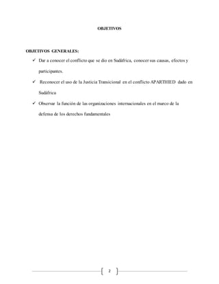 2
OBJETIVOS
OBJETIVOS GENERALES:
 Dar a conocer el conflicto que se dio en Sudáfrica, conocer sus causas, efectos y
participantes.
 Reconocer el uso de la Justicia Transicional en el conflicto APARTHIED dado en
Sudáfrica
 Observar la función de las organizaciones internacionales en el marco de la
defensa de los derechos fundamentales
 