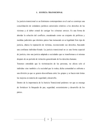3
1. JUSTICIA TRANSICIONAL
La justicia transicional es un fenómeno contemporáneo en el cual se construye una
consolidación de estándares jurídicos universales relativos a los derechos de las
víctimas y al deber estatal de castigar los crímenes atroces. Es una forma de
abordar la solución del conflicto, encadenado como un conjunto de políticas y
medidas judiciales que distintos países han instaurado en su legalidad. Este tipo de
justicia, abarca la reparación de víctimas, reconociendo sus derechos, buscando
una confianza individuo-Estado. La justicia transicional no es una forma especial
de justicia, sino una justicia adaptada a sociedades que se transforman a sí mismas
después de un período de violación generalizada de los derechos humano.
Tenemos entendido que la victimización de las personas, no afecta solo al
individuo sino también a la sociedad que lo rodea, dicha comunidad se enfrenta a
una división ya que se genera desconfianza entre los grupos y se hacen más lentas
las mejoras en materia de seguridad y desarrollo.
Dentro de la importancia de la Justicia Transicional podemos ver que se encarga
de fortalecer la búsqueda de paz, seguridad, sostenimiento y desarrollo de los
países.
 