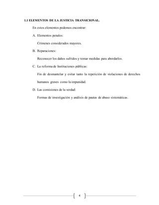 4
1.1 ELEMENTOS DE LA JUSTICIA TRANSICIONAL.
En estos elementos podemos encontrar:
A. Elementos penales:
Crímenes considerados mayores.
B. Reparaciones:
Reconocer los daños sufridos y tomar medidas para abordarlos.
C. La reforma de Instituciones públicas:
Fin de desmantelar y evitar tanto la repetición de violaciones de derechos
humanos graves como la impunidad.
D. Las comisiones de la verdad:
Formas de investigación y análisis de pautas de abuso sistemáticas.
 