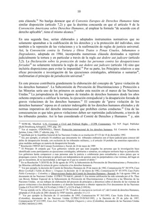 10

esta cláusula.36 No huelga destacar que el Convenio Europeo de Derechos Humanos tiene
similar disposición (artículo 7,2) y que la doctrina concuerda en que el artículo 9 de la
Convención Americana sobre Derechos Humanos, al emplear la formula "de acuerdo con el
derecho aplicable", tiene el mismo alcance.37

En una segunda fase, serían elaborados y adoptados instrumentos normativos que no
solamente apuntaban a la codificación de los derechos y a la protección del individuo, sino
también a la represión de las violaciones y a la reafirmación de reglas de justicia universal.
Así, la Convención contra la Tortura y Otros Tratos o Penas Crueles, Inhumanos o
Degradantes, adoptada en 1984, incorporaba numerosas cláusula destinadas a reprimir
judicialmente la tortura y en particular a través de la regla aut dedere aut judicare (artículo
5,2). La Declaración sobre la protección de todas las personas contra las desapariciones
forzadas38 no solamente reiteraría la regla de aut dedere aut judicare (artículo 14) sino que
incluiría disposiciones para evitar la impunidad.39 Por su parte, los Principios relativos a una
eficaz prevención e investigación de las ejecuciones extralegales, arbitrarias o sumarias40,
reafirmarían el principio de jurisdicción universal.41

En este proceso contribuiría grandemente la elaboración del concepto de "grave violación de
los derechos humanos". La Subcomisión de Prevención de Discriminaciones y Protección a
las Minorías sería uno de los primeros en acuñar esta noción en el marco de las Naciones
Unidas.42 La jurisprudencia de los órganos de tratados de derechos humanos desde los años
ochenta empezaría a calificar la tortura, la ejecución extrajudicial y la desaparición forzada de
graves violaciones de los derechos humanos.43 El concepto de "grave violación de los
derechos humanos" reposa en el carácter inderogable de los derechos humanos afectados y de
normas imperativas del derecho internacional que prohiben ciertas conductas.44 Una de las
consecuencias es que tales graves violaciones deben ser reprimidas judicialmente, a través de
los tribunales penales. Así lo han considerado el Comité de Derechos y Humanos 45 y, aún

36
   NOWAK, Manfred, U.N. Covenant o Civil and Political Rights - CCPR Commentary, Ed. N.P. Engel, Publisher
(Kehl.Strasbourg.Arlington), 1993, pág. 281
37
   Ver al respecto, O'DONNELL, Daniel, Protección internacional de los derechos humanos, Ed. Comisión Andina de
Juristas, Lima, 1989, 2° edición, pág. 131.
38
   Aprobada por la Asamblea General de las Naciones Unidas en su resolución 47/133 de 18 de diciembre 1992.
39
   Así, por ejemplo, el artículo 16 establece que únicamente los tribunales ordinarios son el fuero judicial para conocer del
delito de desaparición forzada, con exclusión de los tribunales militares,; y el artículo 18 prohibe las amnistías especiales u
otras medidas análogas en materia de desaparición forzada.
40
   Resolución 1989/65 del Consejo Económico y Social, de 24 de mayo de 1989
41
   El Principio 18 estipula que "Los gobiernos velarán por que sean juzgadas las personas que la investigación haya
identificado como participantes en ejecuciones extralegales, arbitrarias o sumarias, en cualquier territorio bajo su jurisdicción.
Los gobiernos harán comparecer a esas personas ante la justicia o colaborarán para extraditarlas a otros países que se
propongan a juicio. Este principio se aplicará con independencia de quienes sean los perpetradores o las víctimas, del lugar en
que se encuentren, de su nacionalidad, y del lugar en el que se cometió el delito."
42
   En su Resolución 7 (XXVII) de 20 de agosto de 1974, la Subcomisión de Prevención de Discriminaciones y Protección a
las Minorías calificaba la tortura de grave violación a los derechos humanos.
43
   Ver por ejemplo, la decisión del Comité de Derechos Humanos de 29 de marzo de 1982, Comunicación N° 30/1978, Caso
Bleier Lewhoff y Valiño de Bleier c. Uruguay; la decisión de 31 de marzo de 1982, Comunicación N° 45/1979, Caso Pedro
Pablo Carmargo c. Colombia; y Observaciones finales del Comité de Derechos Humanos - Burundi, de 3 de agosto 1994, en
documento de las Naciones Unidas CCPR/C/79/Add.41, párrafo 9. Esa misma calificación ha sido reiterada por el Sr. Theo
van Boven, Relator Especial de la Subcomisión de Prevención de Discriminaciones y Protección a las Minorías de las
Naciones Unidas, en sus trabajos de elaboración del proyecto de principios y directrices sobre el derecho de las víctimas de
graves violaciones a los derechos humanos y al derecho humanitario a obtener reparación (Ver documentos de las Naciones
Unidas E/CN.4/1997/104, E/CN.4/Sub.2/1996/17 y E/CN.4/Sub.2/1993/8).
44
   En ese sentido ver la Observación general Nº 29, "Estados de emergencia (artículo 4)", del Comité de derechos Humanos,
adoptada el 24 de julio de 2001 durante la 1950ª reunión, párrafos 11 y 13.
45
     Ver por ejemplo la Decisión de 13 noviembre de 1995, Comunicación Nº 563/1993, Caso Nydia Erika Bautista,
(Colombia), documento de las Naciones Unidas CCPR/C/55/D/563/1993, y la Decisión de 29 de julio de 1997,
Comunicación Nº 612/1995, Caso José Vicente Villafañe Chaparro y otros (Colombia), documento de las Naciones Unidas
CCPR/C/60/D/612/1995.
 