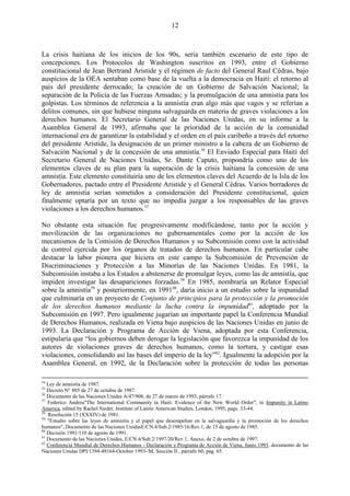 12



La crisis haitiana de los inicios de los 90s, sería también escenario de este tipo de
concepciones. Los Protocolos de Washington suscritos en 1993, entre el Gobierno
constitucional de Jean Bertrand Aristide y el régimen de facto del General Raul Cédras, bajo
auspicios de la OEA sentaban como base de la vuelta a la democracia en Haití: el retorno al
país del presidente derrocado; la creación de un Gobierno de Salvación Nacional; la
separación de la Policía de las Fuerzas Armadas; y la promulgación de una amnistía para los
golpistas. Los términos de referencia a la amnistía eran algo más que vagos y se referían a
delitos comunes, sin que hubiese ninguna salvaguarda en materia de graves violaciones a los
derechos humanos. El Secretario General de las Naciones Unidas, en su informe a la
Asamblea General de 1993, afirmaba que la prioridad de la acción de la comunidad
internacional era de garantizar la estabilidad y el orden en el país caribeño a través del retorno
del presidente Aristide, la designación de un primer ministro a la cabeza de un Gobierno de
Salvación Nacional y de la concesión de una amnistía.56 El Enviado Especial para Haití del
Secretario General de Naciones Unidas, Sr. Dante Caputo, propondría como uno de los
elementos claves de su plan para la superación de la crisis haitiana la concesión de una
amnistía. Este elemento constituiría uno de los elementos claves del Acuerdo de la Isla de los
Gobernadores, pactado entre el Presidente Aristide y el General Cédras. Varios borradores de
ley de amnistía serían sometidos a consideración del Presidente constitucional, quien
finalmente optaría por un texto que no impedía juzgar a los responsables de las graves
violaciones a los derechos humanos.57

No obstante esta situación fue progresivamente modificándose, tanto por la acción y
movilización de las organizaciones no gubernamentales como por la acción de los
mecanismos de la Comisión de Derechos Humanos y su Subcomisión como con la actividad
de control ejercida por los órganos de tratados de derechos humanos. En particular cabe
destacar la labor pionera que hiciera en este campo la Subcomisión de Prevención de
Discriminaciones y Protección a las Minorías de las Naciones Unidas. En 1981, la
Subcomisión instaba a los Estados a abstenerse de promulgar leyes, como las de amnistía, que
impiden investigar las desapariciones forzadas.58 En 1985, nombraría un Relator Especial
sobre la amnistía59 y posteriormente, en 199160, daría inicio a un estudio sobre la impunidad
que culminaría en un proyecto de Conjunto de principios para la protección y la promoción
de los derechos humanos mediante la lucha contra la impunidad61, adoptado por la
Subcomisión en 1997. Pero igualmente jugarían un importante papel la Conferencia Mundial
de Derechos Humanos, realizada en Viena bajo auspicios de las Naciones Unidas en junio de
1993. La Declaración y Programa de Acción de Viena, adoptada por esta Conferencia,
estipularía que ―los gobiernos deben derogar la legislación que favorezca la impunidad de los
autores de violaciones graves de derechos humanos, como la tortura, y castigar esas
violaciones, consolidando así las bases del imperio de la ley‖62. Igualmente la adopción por la
Asamblea General, en 1992, de la Declaración sobre la protección de todas las personas

54
   Ley de amnistía de 1987.
55
   Decreto N° 805 de 27 de octubre de 1987.
56
   Documento de las Naciones Unidas A/47/908, de 27 de marzo de 1993, párrafo 17.
57
   Federico Andreu"The International Community in Haiti: Evidence of the New World Order", in Impunity in Latino
America, edited by Rachel Sieder, Institute of Latino American Studies, London, 1995, pags. 33-44.
58
   Resolución 15 (XXXIV) de 1981.
59
   "Estudio sobre las leyes de amnistía y el papel que desempeñan en la salvaguardia y la promoción de los derechos
humanos", Documento de las Naciones UnidasE/CN.4/Sub.2/1985/16/Rev.1, de 15 de agosto de 1985.
60
   Decisión 1991/110 de agosto de 1991.
61
   Documento de las Naciones Unidas, E/CN.4/Sub.2/1997/20/Rev.1, Anexo, de 2 de octubre de 1997.
62
   Conferencia Mundial de Derechos Humanos - Declaración y Programa de Acción de Viena, Junio 1993, documento de las
Naciones Unidas DPI/1394-48164-October 1993-/M, Sección II , párrafo 60, pág. 65.
 