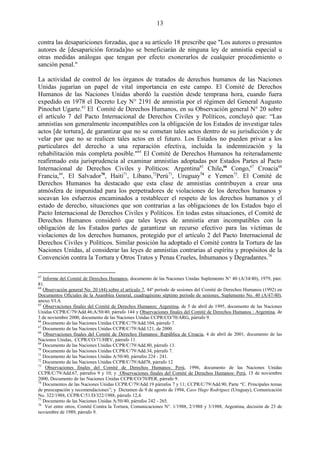 13

contra las desapariciones forzadas, que a su artículo 18 prescribe que "Los autores o presuntos
autores de [desaparición forzada]no se beneficiarán de ninguna ley de amnistía especial u
otras medidas análogas que tengan por efecto exonerarlos de cualquier procedimiento o
sanción penal."

La actividad de control de los órganos de tratados de derechos humanos de las Naciones
Unidas jugarían un papel de vital importancia en este campo. El Comité de Derechos
Humanos de las Naciones Unidas abordó la cuestión desde temprana hora, cuando fuera
expedido en 1978 el Decreto Ley N° 2191 de amnistía por el régimen del General Augusto
Pinochet Ugarte.63 El Comité de Derechos Humanos, en su Observación general N° 20 sobre
el artículo 7 del Pacto Internacional de Derechos Civiles y Políticos, concluyó que: ―Las
amnistías son generalmente incompatibles con la obligación de los Estados de investigar tales
actos [de tortura], de garantizar que no se cometan tales actos dentro de su jurisdicción y de
velar por que no se realicen tales actos en el futuro. Los Estados no pueden privar a los
particulares del derecho a una reparación efectiva, incluida la indemnización y la
rehabilitación más completa posible."64 El Comité de Derechos Humanos ha reiteradamente
reafirmado esta jurisprudencia al examinar amnistías adoptadas por Estados Partes al Pacto
Internacional de Derechos Civiles y Políticos: Argentina65 Chile,66 Congo,67 Croacia68
Francia,69, El Salvador70, Haití71, Líbano,72Perú73, Uruguay74 e Yemen75. El Comité de
Derechos Humanos ha destacado que esta clase de amnistías contribuyen a crear una
atmósfera de impunidad para los perpetradores de violaciones de los derechos humanos y
socavan los esfuerzos encaminados a restablecer el respeto de los derechos humanos y el
estado de derecho, situaciones que son contrarias a las obligaciones de los Estados bajo el
Pacto Internacional de Derechos Civiles y Políticos. En todas estas situaciones, el Comité de
Derechos Humanos consideró que tales leyes de amnistía eran incompatibles con la
obligación de los Estados partes de garantizar un recurso efectivo para las víctimas de
violaciones de los derechos humanos, protegido por el artículo 2 del Pacto Internacional de
Derechos Civiles y Políticos. Similar posición ha adoptado el Comité contra la Tortura de las
Naciones Unidas, al considerar las leyes de amnistías contrarias al espíritu y propósitos de la
Convención contra la Tortura y Otros Tratos y Penas Crueles, Inhumanos y Degradantes.76

63
   Informe del Comité de Derechos Humanos, documento de las Naciones Unidas Suplemento N° 40 (A/34/40), 1979, párr.
81.
64
   Observación general No. 20 (44) sobre el artículo 7, 44º período de sesiones del Comité de Derechos Humanos (1992) en
Documentos Oficiales de la Asamblea General, cuadragésimo séptimo período de sesiones, Suplemento No. 40 (A/47/40),
anexo VI.A
65
   Observaciones finales del Comité de Derechos Humanos: Argentina, de 5 de abril de 1995, documento de las Naciones
Unidas CCPR/C/79/Add.46;A/50/40, párrafo 144 y Observaciones finales del Comité de Derechos Humanos : Argentina, de
3 de noviembre 2000, documento de las Naciones Unidas CCPR/CO/70/ARG, párrafo 9.
66
   Documento de las Naciones Unidas CCPR/C/79/Add.104, párrafo 7.
67
   Documento de las Naciones Unidas CCPR/C/79/Add.121, de 2000.
68
   Observaciones finales del Comité de Derechos Humanos: República de Croacia, 4 de abril de 2001, documento de las
Naciones Unidas, CCPR/CO/71/HRV, párrafo 11.
69
   Documento de las Naciones Unidas CCPR/C/79/Add.80, párrafo 13.
70
   Documento de las Naciones Unidas CCPR/C/79/Add.34, párrafo 7.
71
   Documento de las Naciones Unidas A/50/40, párrafos 224 - 241.
72
   Documento de las Naciones Unidas CCPR/C/79/Add78, párrafo 12
73
    Observaciones finales del Comité de Derechos Humanos: Perú, 1996, documento de las Naciones Unidas
CCPR/C/79/Add.67, párrafos 9 y 10; y Observaciones finales del Comité de Derechos Humanos: Perú, 15 de noviembre
2000, Documento de las Naciones Unidas CCPR/CO/70/PER, párrafo 9.
74
   Documentos de las Naciones Unidas CCPR/C/79/Add.19 párrafos 7 y 11; CCPR/C/79/Add.90, Parte “C. Principales temas
de preocupación y recomendaciones”; y Dictamen de 9 de agosto de 1994, Caso Hugo Rodríguez (Uruguay), Comunicación
No. 322/1988, CCPR/C/51/D/322/1988, párrafo 12,4.
75
   Documento de las Naciones Unidas A/50/40, párrafos 242 - 265.
76
    Ver entre otros, Comité Contra la Tortura, Comunicaciones N°. 1/1988, 2/1988 y 3/1988, Argentina, decisión de 23 de
noviembre de 1989, párrafo 9.
 