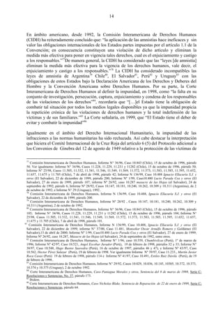 14



 En ámbito americano, desde 1992, la Comisión Interamericana de Derechos Humanos
 (CIDH) ha reiteradamente concluido que: ―la aplicación de las amnistías hace ineficaces y sin
 valor las obligaciones internacionales de los Estados partes impuestas por el artículo 1.1 de la
 Convención; en consecuencia constituyen una violación de dicho artículo y eliminan la
 medida más efectiva para poner en vigencia tales derechos, cual es el enjuiciamiento y castigo
 a los responsables.‖77De manera general, la CIDH ha considerado que las ―leyes [de amnistía]
 eliminan la medida más efectiva para la vigencia de los derechos humanos, vale decir, el
 enjuiciamiento y castigo a los responsables.‖78 La CIDH ha considerado incompatibles las
 leyes de amnistía de Argentina79 Chile80, El Salvador81, Perú82 y Uruguay83 con las
 obligaciones de estos Estados bajo la Declaración Americana de los Derechos y Deberes del
 Hombre y la Convención Americana sobre Derechos Humanos. Por su parte, la Corte
 Interamericana de Derechos Humanos al definir la impunidad, en 1998, como ―la falta en su
 conjunto de investigación, persecución, captura, enjuiciamiento y condena de los responsables
 de las violaciones de los derechos‖84, recordaría que ―[…]el Estado tiene la obligación de
 combatir tal situación por todos los medios legales disponibles ya que la impunidad propicia
 la repetición crónica de las violaciones de derechos humanos y la total indefensión de las
 víctimas y de sus familiares.‖85 La Corte señalaría, en 1999, que ―El Estado tiene el deber de
 evitar y combatir la impunidad‖86

 Igualmente en el ámbito del Derecho Internacional Humanitario, la impunidad de las
 infracciones a las normas humanitarias ha sido rechazada. Así cabe destacar la interpretación
 que hiciera el Comité Internacional de la Cruz Roja del artículo 6 (5) del Protocolo adicional a
 los Convenios de Ginebra del 12 de agosto de 1949 relativo a la protección de las víctimas de

 77
     Comisión Interamericana de Derechos Humanos, Informe N° 36/96, Caso 10.843 (Chile), 15 de octubre de 1996, párrafo
  50. Ver igualmente: Informe N° 34/96, Casos 11.228, 11.229, 11.231 y 11282 (Chile), 15 de octubre de 1996, párrafo 50;
  Informe N° 25/98, Casos 11.505, 11.532, 11.541, 11.546, 11.549, 11.569, 11.572, 11.573, 11.583, 11.585, 11.595, 11.652,
  11.657, 11.675 y 11.705 (Chile), 7 de abril de 1998, párrafo 42; Informe N 136/99, Caso 10.488 Ignacio Ellacuría S.J. y
  otros (El Salvador), 22 de diciembre de 1999, párrafo 200; Informe Nº 1/99, Caso10.480 Lucio Parada Cea y otros (El
  Salvador), 27 de enero de 1999, párrafo 107; informe Nº 26/92, caso 10.287 masacre de las Hojas (el Salvador), 24 de
  septiembre de 1992, párrafo 6; Informe Nº 28/92, Casos 10.147, 10.181, 10.240, 10.262, 10.309 y 10.311 (Argentina), de 2
  de octubre de 1992; e Informe N° 29 (Uruguay), 1992..
  78
      Comisión Interamericana de Derechos Humanos, Informe N 136/99, Caso 10.488, Ignacio Ellacuría S.J. y otros (El
  Salvador), 22 de diciembre de 1999, párrafo 200.
  79
     Comisión Interamericana de Derechos Humanos, Informe Nº 28/92 , Casos 10.147, 10.181, 10.240, 10.262, 10.309 y
  10.311 (Argentina), 2 de octubre de 1992.
  80
     Comisión Interamericana de Derechos Humanos, Informe N° 36/96, Caso 10.843 (Chile), 15 de octubre de 1996, párrafo
  105; Informe N° 34/96, Casos 11.228, 11.229, 11.231 y 11282 (Chile), 15 de octubre de 1996, párrafo 104; Informe N°
  25/98, Casos 11.505, 11.532, 11.541, 11.546, 11.549, 11.569, 11.572, 11.573, 11.583, 11.585, 11.595, 11.652, 11.657,
  11.675 y 11.705 (Chile), 7 de abril de 1998, párrafo 101.
81
    Comisión Interamericana de Derechos Humanos, Informe N 136/99, Caso 10.488, Ignacio Ellacuría S.J. y otros (El
  Salvador), 22 de diciembre de 1999; informe N° 37/00, Caso 11.481, Monseñor Oscar Arnulfo Romero y Galdámez (El
  Salvador),13 de abril de 2000; Informe Nº 1/99, Caso10.480 Lucio Parada Cea y otros (El Salvador), 27 de enero de 1999;
  Informe Nº 26/92, caso 10.287, Masacre de las Hojas (el Salvador), 24 de septiembre de 1992, entre otros.
  82
     Comisión Interamericana de Derechos Humanos, Informe N° 1/96, caso 10.559, Chumbivilcas (Perú), 1º de marzo de
  1996; Informe Nº 42/97, Caso 10.521, Angel Escobar Jurador (Perú), 19 de febrero de 1998, párrafos 32 y 33; Informe N°
  38/97, Caso 10.548, Hugo Bustos Saavedra (Perú), 16 de octubre de 1997, párrafos 46 y 47), e Informe Nº 43/97, Caso
  10.562, Hector Pérez Salazar (Perú), 19 de febrero de 1998. Ver igualmente Informe Nº 39/97, Caso 11.233., Martín Javier
  Roca Casas (Perú) 19 de febrero de 1998, párrafo 114 e Informe Nº 41/97, Caso 10.491, Estiles Ruiz Dávila (Perú), de 19
  de febrero de 1998..
  83
     Comisión Interamericana de Derechos Humanos, Informe N° 29/92, Casos 10.029, 10.036, 10.145, 10305, 10.372, 10.373,
  10.374 y 10.375 (Uruguay), 2 de octubre 1992.
  84
      Corte Interamericana de Derechos Humanos, Caso Paniagua Morales y otros, Sentencia del 8 de marzo de 1998, Serie C:
  Resoluciones y Sentencias, No. 37, párrafo 173.
  85
     Ibidem.
  86
     Corte Interamericana de Derechos Humanos, Caso Nicholas Blake, Sentencia de Reparación de 22 de enero de 1999, Serie C;
  Resoluciones y Sentencias, párrafo 64.
 