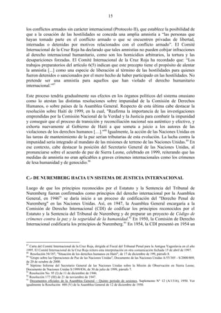 15

los conflictos armados sin carácter internacional (Protocolo II), que establece la posibilidad de
que a la cesación de las hostilidades se conceda una amplia amnistía a ―las personas que
hayan tomado parte en el conflicto armado o que se encuentren privadas de libertad,
internadas o detenidas por motivos relacionados con el conflicto armado‖. El Comité
Internacional de la Cruz Roja ha declarado que tales amnistías no pueden cobijar infracciones
al derecho internacional humanitario, como son los homicidios arbitrarios, la tortura y las
desapariciones forzadas. El Comité Internacional de la Cruz Roja ha recordado que: ―Los
trabajos preparatorios del artículo 6(5) indican que este precepto tiene el propósito de alentar
la amnistía [...] como una especie de liberación al término de las hostilidades para quienes
fueron detenidos o sancionados por el mero hecho de haber participado en las hostilidades. No
pretende ser una amnistía para aquellos que han violado el derecho humanitario
internacional.‖87

Este proceso tendría gradualmente sus efectos en los órganos políticos del sistema onusiano
como lo atestan las distintas resoluciones sobre impunidad de la Comisión de Derechos
Humanos, o sobre países de la Asamblea General. Respecto de esta última cabe destacar la
resolución sobre Haití de 1999, en la cual, "Reafirma la importancia de las investigaciones
emprendidas por la Comisión Nacional de la Verdad y la Justicia para combatir la impunidad
y conseguir que el proceso de transición y reconciliación nacional sea auténtico y efectivo, y
exhorta nuevamente al Gobierno de Haití a que someta a juicio a los autores de las
violaciones de los derechos humanos […]."88 Igualmente, la acción de las Naciones Unidas en
las tareas de mantenimiento de la paz serían tributarias de esta evolución. La lucha contra la
impunidad sería integrado al mandato de las misiones de terreno de las Naciones Unidas. 89 En
ese contexto, cabe destacar la posición del Secretario General de las Naciones Unidas, al
pronunciarse sobre el acuerdo de paz de Sierra Leone, celebrado en 1999, reiterando que las
medidas de amnistía no eran aplicables a graves crímenes internacionales como los crímenes
de lesa humanidad y de genocidio.90


C.- DE NUREMBERG HACIA UN SISTEMA DE JUSTICIA INTERNACIONAL

Luego de que los principios reconocidos por el Estatuto y la Sentencia del Tribunal de
Nuremberg fueran confirmados como principios del derecho internacional por la Asamblea
General, en 194691 se daría inicio a un proceso de codificación del "Derecho Penal de
Nuremberg" en las Naciones Unidas. Así, en 1947, la Asamblea General encargaría a la
Comisión de Derecho Internacional (CDI) de codificar los principios reconocidos por el
Estatuto y la Sentencia del Tribunal de Nuremberg y de preparar un proyecto de Código de
crímenes contra la paz y la seguridad de la humanidad.92 En 1950, la Comisión de Derecho
Internacional codificaría los principios de Nuremberg.93 En 1954, la CDI presentó en 1954 un



87
   Carta del Comité Internacional de la Cruz Roja, dirigida al Fiscal del Tribunal Penal para la Antigua Yugoslavia en el año
1995. El Comité Internacional de la Cruz Roja reitero esta interpretación en otra comunicación fechada 15 de abril de 1997.
88
    Resolución 54/187, "Situación de los derechos humanos en Haití", de 17 de diciembre de 199, párrafo 8.
89
   "Grupo sobre las Operaciones de Paz de las Naciones Unidas", Documento de las Naciones Unidas A/55/305 - S/2000/809,
de 20 de octubre de 2000.
90
    Séptimo Informe del Secretario General de las Naciones Unidas sobre la Misión de Observación en Sierra Leone,
Documento de Naciones Unidas S/1999/836, de 30 de julio de 1999, párrafo 7.
91
   Resolución No. 95 (I) de 11 de diciembre de 1946.
92
   Resolución 177 (III) de 21 de noviembre de 1947.
93
   Documentos oficiales de la Asamblea General – Quinto periodo de sesiones, Suplemento N° 12 (A/1316), 1950. Ver
igualmente la Resolución 488 (V) de la Asamblea General de 12 de diciembre de 1950.
 