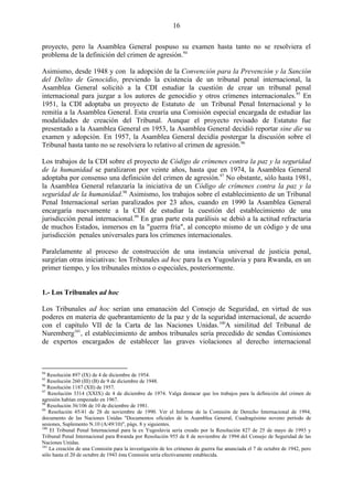 16

proyecto, pero la Asamblea General pospuso su examen hasta tanto no se resolviera el
problema de la definición del crimen de agresión.94

Asimismo, desde 1948 y con la adopción de la Convención para la Prevención y la Sanción
del Delito de Genocidio, previendo la existencia de un tribunal penal internacional, la
Asamblea General solicitó a la CDI estudiar la cuestión de crear un tribunal penal
internacional para juzgar a los autores de genocidio y otros crímenes internacionales.95 En
1951, la CDI adoptaba un proyecto de Estatuto de un Tribunal Penal Internacional y lo
remitía a la Asamblea General. Esta crearía una Comisión especial encargada de estudiar las
modalidades de creación del Tribunal. Aunque el proyecto revisado de Estatuto fue
presentado a la Asamblea General en 1953, la Asamblea General decidió reportar sine die su
examen y adopción. En 1957, la Asamblea General decidía postergar la discusión sobre el
Tribunal hasta tanto no se resolviera lo relativo al crimen de agresión.96

Los trabajos de la CDI sobre el proyecto de Código de crímenes contra la paz y la seguridad
de la humanidad se paralizaron por veinte años, hasta que en 1974, la Asamblea General
adoptaba por consenso una definición del crimen de agresión.97 No obstante, sólo hasta 1981,
la Asamblea General relanzaría la iniciativa de un Código de crímenes contra la paz y la
seguridad de la humanidad.98 Asimismo, los trabajos sobre el establecimiento de un Tribunal
Penal Internacional serían paralizados por 23 años, cuando en 1990 la Asamblea General
encargaría nuevamente a la CDI de estudiar la cuestión del establecimiento de una
jurisdicción penal internacional.99 En gran parte esta parálisis se debió a la actitud refractaria
de muchos Estados, inmersos en la "guerra fría", al concepto mismo de un código y de una
jurisdicción penales universales para los crímenes internacionales.

Paralelamente al proceso de construcción de una instancia universal de justicia penal,
surgirían otras iniciativas: los Tribunales ad hoc para la ex Yugoslavia y para Rwanda, en un
primer tiempo, y los tribunales mixtos o especiales, posteriormente.


1.- Los Tribunales ad hoc

Los Tribunales ad hoc serían una emanación del Consejo de Seguridad, en virtud de sus
poderes en materia de quebrantamiento de la paz y de la seguridad internacional, de acuerdo
con el capítulo VII de la Carta de las Naciones Unidas.100A similitud del Tribunal de
Nuremberg101, el establecimiento de ambos tribunales sería precedido de sendas Comisiones
de expertos encargados de establecer las graves violaciones al derecho internacional



94
   Resolución 897 (IX) de 4 de diciembre de 1954.
95
   Resolución 260 (III) (B) de 9 de diciembre de 1948.
96
   Resolución 1187 (XII) de 1957.
97
    Resolución 3314 (XXIX) de 4 de diciembre de 1974. Valga destacar que los trabajos para la definición del crimen de
agresión habían empezado en 1967.
98
   Resolución 36/106 de 10 de diciembre de 1981.
99
    Resolución 45/41 de 28 de noviembre de 1990. Ver el Informe de la Comisión de Derecho Internacional de 1994,
documento de las Naciones Unidas "Documentos oficiales de la Asamblea General, Cuadragésimo noveno período de
sesiones, Suplemento N.10 (A/49/10)", págs. 8 y siguientes.
100
     El Tribunal Penal Internacional para la ex Yugoslavia sería creado por la Resolución 827 de 25 de mayo de 1993 y
Tribunal Penal Internacional para Rwanda por Resolución 955 de 8 de noviembre de 1994 del Consejo de Seguridad de las
Naciones Unidas.
101
    La creación de una Comisión para la investigación de los crímenes de guerra fue anunciada el 7 de octubre de 1942, pero
sólo hasta el 20 de octubre de 1943 ésta Comisión sería efectivamente establecida.
 