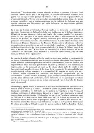17

humanitario.102 Pero la creación de estos tribunales se dieron en contextos diferentes. En el
caso del Tribunal ad hoc para la ex Yugoslavia, su creación fue decidida en medio de la
guerra y de las negociaciones político-diplomáticas.103 En la visión de no pocos Estados, la
creación del tribunal ad hoc no sólo respondía a una necesidad de justicia frente a los graves
crímenes cometidos y que se estaban cometiendo en esa región de los Balcanes, sino que
también constituía una herramienta que podía influenciar las negociaciones político-
diplomáticas en curso.

En el caso de Rwanda, el Tribunal ad hoc fue creado ex pos facto: una vez consumado el
genocidio. Ciertamente este Tribunal vio la luz más rápidamente que él de la ex Yugoslavia.
El hecho de que este último ya existiera contribuyó a ello, en cierta medida. Pero no se debe
perder de vista, que pese a las previas advertencias sobre el advenimiento de la grave
situación en Rwanda, los órganos políticos onusianos poco hicieron para prevenir el
genocidio, no solamente previsible sino también anunciado .Resulta patética la inercia de la
Comisión de Derechos Humanos de las Naciones Unidas ante la advertencia sobre los
preparativos de un genocidio por parte de las autoridades rwandesas y el dramático llamado
del Relator Especial sobre las ejecuciones extrajudiciales, Sr. Bacre W. Ndiaye, luego de su
visita a Rwanda en 1993.104Si al tribunal de Nuremberg se le había criticado por ser el
"tribunal de los vencedores", al de Rwanda se le calificó en ciertos círculos, y no sin cierta
razón, de "tribunal de los espectadores".

La creación de ambos tribunales ad hoc ha jugado un importante papel en la construcción de
un sistema de justicia internacional para reprimir los crímenes más odiosos. Los Estatutos de
ambos tribunales reafirmaron principios del derecho consuetudinario, como los relativos a la
responsabilidad penal individual por crímenes de guerra y crímenes de lesa humanidad; la
improcedencia de la inmunidad en razón de la calidad oficial (jefe de Estado o alto
funcionario) del acusado así como de la figura de la exoneración de responsabilidad por
cumplimiento de ordenes superiores; la responsabilidad del superior por negligencia; etc...
Asimismo, ambos tribunales han producido una importante jurisprudencia, que ha
desarrollado el "Derecho Penal de Nuremberg", y que constituye una referencia ineludible del
derecho penal internacional. Ciertamente, ambos Tribunales ad hoc constituyen un valioso
aporte en el proceso de creación de una justicia internacional y en el desarrollo del derecho
penal internacional.

Sin embargo y a pesar de ello, el balance de su acción es bastante matizado y revelador de la
relación entre la política y la justicia. Teniendo en cuenta los grandes recursos humanos y
financieros destinados a los Tribunales ad hoc para la ex Yugoslavia y para Rwanda, el
resultado en términos de administración de justicia es magro y cabe interrogarse acerca del
desempeño de ambos tribunales. El Tribunal ad hoc para la ex Yugoslavia contaba en mayo
de 2002 con 1.248 funcionarios. Entre 1993 hasta 2003, el Tribunal recibió más de 700
millones de dólares, bajo el rubro de presupuesto regular.105 A fecha de 4 de marzo de 2003,
80 personas estaban bajo acusación del Tribunal ad hoc para la ex Yugoslavia, de los cuales
57 estaban procesadas y 23 fugitivos, ente los que se cuentan a Radovan Karadzic y Ratko

102
    La Comisión para la ex Yugoslavia fue creada por la Resolución 780 de 1992 del Consejo de Seguridad y la Comisión
para Rwanda por la Resolución 935 de 1° de julio de 1994.
103
    DECAUX, Emmanuel "La mise en place de juridictions pénales internationales ad hoc", in VERDIER, Raymond,
DECAUX, Emmanuel y CHRÉTIEN Jean-Pierre, Rwanda: un génocide du XXè siècle, Ed. L'Harmattan, París, 1995, pág.
94.
104
    El informe del Relator especial había sido publicado en agosto de 1993, bajo el indice de referencia de Naciones Unidas
E/CN.4/1994/7/Add.1.
105
    http://www.un.org/icty/glance-f/keyfactindex-f.htm.
 