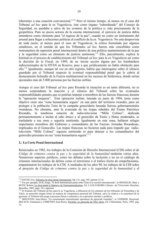 19

inherentes a una creación convencional.‖114 Pero al mismo tiempo, al menos en el caso del
Tribunal ad hoc para la ex Yugoslavia, éste como órgano ―subordinado‖ del Consejo de
Seguridad, no quedaba a salvo de los avatares de la política o, más precisamente de la
geopolítica. Para no pocos actores de la escena internacional, el ejercicio de justicia debía
entenderse como elemento para "el regreso de la paz", cuando no como un instrumento del
arsenal para llegar a soluciones políticas al conflicto de la ex Yugoslavia. No esta desprovista
de toda razón, al menos para el caso de Yugoslavia, la crítica formulada por algunos
estudiosos, en el sentido de que los Tribunales ad hoc fueron más concebidos como
instrumentos de represión penal internacional dentro de una política mantenimiento de la paz
y la seguridad como un elemento de justicia autónoma.115 Ello, parcialmente, explica la
lentitud en el proceso de establecimiento del Tribunal ad hoc para la ex Yugoslavia así como
la decisión de la Fiscal, en 1999, de no iniciar acción alguna por los bombardeos
indiscriminados de la OTAN en Kosovo, pese a que jurídicamente no había obstáculo para
ello.116 Igualmente, aunque tal vez en otro registro, habría que interrogarse sobre el silencio
guardado por el Tribunal respecto la eventual responsabilidad penal que le cabría al
destacamento holandés de la Fuerza multinacional en los sucesos de Srebrenica, donde serían
ejecutados más de 5.000 personas por las fuerzas serbias.

Aunque el caso del Tribunal ad hoc para Rwanda la situación es un tanto diferente, no es
menos sorprendente la inacción y el silencio del Tribunal sobre las eventuales
responsabilidades penales que se podrían imputar a miembros de las fuerzas francesas durante
la ―operación turquesa‖. Esta operación militar, lanzada en junio de 1994, tenía como
objetivo crear una ―zona humanitaria segura‖ en una parte del territorio rwandés, para así
proteger a la población Tutsi de la campaña genocidaria lanzada fuerzas gubernamentales
rwandesas. No obstante, ante la avanzada de las tropas rebeldes del Frente Patriótico
Rwandés, la tenebrosa estación de radio-televisión ―Mille Colines‖, dedicada
permanentemente a incitar al odio étnico y al genocidio de Tustis y Hutus moderados, se
trasladaría a esa zona y seguiría emitiendo. Igualmente en esta zona, hallaron refugio
importantes miembros del Gobierno y comandantes de las Fuerzas Armadas Rwandesas,
implicados en el Genocidio. Las tropas francesas no hicieron nada para impedir que radio-
televisión ―Mille Colines‖ siguiera emitiendo ni para detener a los comanditarios del
genocidio presentes en esa ―zona humanitaria segura‖.117

2.- La Corte Penal Internacional

Reiniciados en 1982, los trabajos de la Comisión de Derecho Internacional (CDI) sobre el de
Código de crímenes contra la paz y la seguridad de la humanidad tardarían varios años.
Numerosos aspectos jurídicos, como los debates sobre la inclusión o no en el catálogo de
crímenes internacionales de delitos como el terrorismo o el trafico ilícito de estupefacientes,
empantanaron los trabajos de la CDI. A mediados de los años 90, los trabajos de la CDI sobre
el proyecto de Código de crímenes contra la paz y la seguridad de la humanidad y el


114
    DAVID, Eric, Eléments de droit pénal international, Op. Cit., pág. 395, párrafo 12.16.
115
    Ver por ejemplo, SUR, Serge, "le droit international pénal entre l'Etat et la société internationale", in HENZELIN, Marc y
ROTH, Robert, Le droit pénal à l'épreuve de l'internationalisation, Ed. L.G.D.J-GEORG Libraire de l'Université- Bruylant,
Bruxelles, 2002, págs. 54 y sigientes.
116
    El Estatuto del Tribunal ad hoc para la ex Yugoslavia, a diferencia de los estatutos de los tribunales de Nurembeg y de
Tokio, no prescribe ningún limite en materia de competencia personal del Tribunal, salvo la relativa a la naturaleza de la
personas: el Tribunal sólo juzga a personas físicas o naturales y no a personas morales o jurídicas.
117
    MOUNTON, Jean-Denis, “La communauté internationale spectateur du génocide rwandais”, in VERDIER, Raymond,
DECAUX, Emmanuel y CHRÉTIEN Jean-Pierre, Rwanda: un génocide du XXè siècle, Ed. L'Harmattan, París, 1995, pág.
33.
 