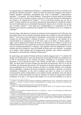 21

En segundo lugar, la competencia subsidiaria o complementaria de la CPI, con relación a las
jurisdicciones penales nacionales121, puede ser fuente de situaciones complejas, aun cuando el
Estatuto incorpora importantes salvaguardas para evitar la impunidad y seudo-procesos
judiciales.122 Al respecto, Eric David señalaría: ―al prevalecer la justicia penal de los Estados
sobre la de la Corte, el Estatuto continúa a colocar la Corte en una situación de subordinación
con relación a la voluntad de los Estados‖.123 Con lo cual David concluye que con ello se
pierde ―el poder simbólico de una justicia internacional representando la voluntad de condena
universal manifestada por la comunidad internacional respecto de los crímenes más graves
que se puedan cometer‖.124 Esta regla de la subsidiariedad de la competencia de la CPI
contrasta con la regla de competencia privilegiada de los Tribunales ad hoc la ex Yugoslavia
y Ruanda.125

En tercer lugar, cabe destacar el carácter no retroactivo de la competencia de la CPI, pues ésta
sólo podrá conocer de los crímenes cometidos después de la entrada en vigor del Estatuto de
Roma.126 Así la nueva Corte sólo podrá, eventualmente, actuar frente a los futuros genocidios,
crímenes de lesa humanidad y crímenes de guerra. La inclusión de esta cláusula de no
retroactividad de la competencia de la CPI sería, como se ha dicho, el ―precio político a
pagar‖ para la adopción del Estatuto de Roma y la adhesión de los Estados a la idea de un
tribunal internacional. Esta competencia no retroactiva puede plantear serios problemas en los
casos de crímenes permanentes o continuos, cuyos primeros actos de perpetración se hayan
iniciado antes de la entrada en vigor del Estatuto de Roma, pero cuya comisión se prologue
en el tiempo. Típico ejemplo son las desapariciones forzadas, cuyo carácter continuado y
permanente es reconocido por el Derecho Internacional.127

En cuarto lugar, aun cuando el Estatuto de Roma no admite ninguna reserva,128 su artículo 124
faculta a las Estados partes a hacer una declaración sustrayendo del ámbito de competencia de
la CPI el conocimiento de los crímenes de guerra, cometidos en su territorio o por sus
nacionales, y por un periodo de hasta 7 años. Francia, en abril 2001, y Colombia, en agosto
2002, son hasta ahora los únicos Estados que han hecho tal declaración. Pero en el caso de
Colombia, esta declaración del artículo 124, incorporó un elemento adicional y preocupante:
esta incompetencia de la CPI por crímenes de guerra se extiende también a los eventuales
ilícitos imputables a miembros de fuerzas extranjeras, estacionadas u operando, en territorio
colombiano. Ciertamente, en este caso lo primero que salta a la mente es el tema del
involucramiento militar estadounidense en el conflicto armado colombiano. Pero más allá de
la particular, resulta preocupante este tipo de cláusulas en materia de operaciones militares
extranjeras en un país y, con mayor razón aunque no es el caso de Colombia, en lo que se

121
    El artículo 1 del Estatuto de Roma reafirma la competencia complementaria de la CPI - enunciada en el párrafo 10 del
preámbulo- y el artículo 17 regula las cuestiones de admisibilidad que se puedan suscitar en razón de la concurrencia de
jurisdicciones.
122
    Artículos 17 y 20 del Estatuto de Roma sobre la Corte Penal Internacional.
123
    DAVID, Eric, Eléments de droit pénal international, Op. Cit., pág 449, párrafo 12.122 (original en francés, traducción
libre).
124
    Ibidem.
125
    Artículo 9 (2) del Estatuto del Tribunal Penal para la ex Yugoslavia y artículo 8 (2) del Estatuto del Tribunal Penal
Internacional para Ruanda.
126
    Artículos 11 y 24 del Estatuto de Roma sobre la Corte Penal Internacional.
127
    Artículo 17 de la Declaración sobre la protección de todas las personas contra la desaparición forzada y artículo III de la
Convención Interamericana sobre Desaparición Forzada de Personas. Ver igualmente la doctrina del Grupo de Trabajo sobre
Desapariciones Forzadas o Involuntarias (Documentos de las Naciones Unidas E/CN.4/1988/19, E/CN.4/1990/13,
E/CN.4/1996/38, E/CN.4/2000/64 y E/CN.4/2001/68).
128
    Artículo 120 del Estatuto de Roma. Esta posibilidad es aceptada por el Derecho Internacional, como lo prevé el Artículo
19 de la Convención de Viena sobre el Derecho de los Tratados. Existen varios tratados que incorporan éste tipo de cláusulas,
como por ejemplo, la Convención de Ginebra sobre el derecho de autor de 1952 (artículo 20) y la Convención de París sobre
la prohibición de armas químicas de 1993 (artículo XXII).
 