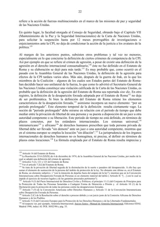 22

refiere a la acción de fuerzas multinacionales en el marco de las misiones de paz y seguridad
de las Naciones Unidas.

En quinto lugar, la facultad otorgada al Consejo de Seguridad, obrando bajo el Capítulo VII
(Mantenimiento de la Paz y la Seguridad Internacionales) de la Carta de Naciones Unidas,
para solicitar la suspención hasta por 12 meses prorrogables de investigaciones o
enjuiciamientos ante la CPI, no deja de condicionar la acción de la justicia a los avatares de la
política.129

Al margen de los anteriores puntos, subsisten otros problemas y tal vez no menores,
especialmente en lo que concierne la definición de ciertos crímenes de competencia de la CPI.
Así por ejemplo en que se refiere al crimen de agresión, a pesar de existir una definición de la
agresión en el derecho internacional consuetudinario,130 éste no fue definido en el Estatuto de
Roma y su elaboración se dejó para más tarde.131 Es muy probable que, como ocurrió en el
pasado con la Asamblea General de las Naciones Unidas, la definición de la agresión para
efectos de la CPI tardara varios años. Más aún, después de la guerra de Irak, en la que los
miembros de la Coalición – algunos de los cuales son Estados partes del Estatuto de Roma-
han decidido hacer uso unilateral de la fuerza, lo que como lo advirtió el Secretario General de
las Naciones Unidas constituye una violación calificada de la Carta de las Naciones Unidas, es
probable que la definición de la agresión del Estatuto de Roma sea reportada sine die. En otro
registro, la definición de la desaparición forzada adoptada por el Estatuto de Roma132 no deja
de ser problemática. Si bien la definición del Estatuto de Roma retiene los elementos
característicos de la desaparición forzada,133 asimismo incorpora un nuevo elemento: ―por un
periodo prolongado‖. Este elemento temporal de la definición resulta ciertamente vago. La
noción de "periodo prolongado" debe mirarse en relación con el periodo de tiempo que debe
mediar entre la privación de libertad de una persona y su puesta a disposición de un juez u otra
autoridad competente o su liberación. Este periodo de tiempo no está definido, en términos de
plazos concretos, por los estándares internacionales. Los sistemas universal,134
interamericano135 y africano136 de derechos humanos prescriben que toda persona privada de
libertad debe ser llevada "sin demora" ante un juez o una autoridad competente, mientras que
en el sistema europeo se emplea la locución "sin dilación".137 La jurisprudencia de los órganos
internacionales de derechos humanos no es homogénea, ni precisa, al definir en términos de
plazos estas locuciones.138 La fórmula empleada por el Estatuto de Roma resulta imprecisa y


129
    Artículo 16 del Estatuto de Roma.
130
    La Resolución 3314 (XXIX) de 4 de diciembre de 1974, de la Asamblea General de las Naciones Unidas, por medio de la
cual se adoptó una definición del crimen de agresión.
131
    Artículos 5 (2), 121 y 123 del Estatuto de Roma
132
    Ver el artículo 7.2(i) del Estatuto de Roma.
133
    Se trata de la privación de libertad seguida de la disimulación de la suerte o paradero del desaparecido. A ello hay que
sumar el elemento de sustracción de la persona del ámbito de protección de la ley. No obstante este último es, en el Estatuto
de Roma, un elemento subjetivo ( “con la intención de dejarlas fuera del amparo de la ley”), mientras que en la Convención
Interamericana sobre Desaparición Forzada de Personas es un elemento material del delito ( Artículo II: "[…] con lo cual se
impide el ejercicio de recursos legales y de las garantías procesales pertinentes").
134
    Artículo 9 (3) del Pacto Internacional de Derechos Civiles y Políticos; el principio 11 (1) del Conjunto de Principios para
la Protección de Todas las Personas Sometidas a Cualquier Forma de Detención o Prisión y el Artículo 10 (1) de la
Declaración para la protección de todas las personas contra las desapariciones forzadas.
135
    Artículo 7 (5) de la Convención Americana sobre Derechos Humanos y Artículo 11 de la Convención Interamericana
sobre Desaparición Forzada de Personas.
136
    Artículo 2 (C) de la Resolución sobre el derecho a proceso debido y a un juicio justo de la Comisión Africana de Derechos
Humanos y de los Pueblos.
137
    Artículo 5 (3) del Convenio Europeo para la Protección de los Derechos Humanos y de las Libertades Fundamentales.
138
    Al respecto ver, por ejemplo, Amnistía Internacional, Juicios Justos - Manual de Amnistía Internacional, Ediciones EDAI,
Madrid 1998, índice AI: POL 30/02/98/s, pág. 55.
 