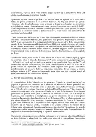 23

desafortunada, y puede tener como impacto directo sustraer de la competencia de la CPI
ciertas modalidades de desaparición forzada.

Igualmente hay que constatar que la CPI no resuelve todos los aspectos de la lucha contra
todos las graves violaciones a los derechos humanos. No hay que olvidar que graves
violaciones a los derechos humanos como la tortura, la desaparición forzada y las ejecuciones
extrajudiciales, aunque crímenes internacionales, escapan al ámbito de competencia de la CPI.
Esta sólo podrá reprimir éstas conductas cuando hayan cometidas ―como parte de un ataque
generalizado o sistemático contra la población civil‖139, o sea cuando sean constitutivas de
crimen de lesa humanidad.

Todos estos factores hacen que la CPI esté lejos de responder plenamente al ideal de justicia
universal. Técnicamente hablando, más que basarse en el principio de jurisdicción universal,
la CPI es un complemento de la competencia territorial y personal activa de las jurisdicciones
penales de los Estados partes del Estatuto de Roma. El ideal de jurisdicción universal, a través
de un Tribunal Internacional, cuya jurisdicción sería únicamente delimitada por el criterio de
competencia material (crímenes de lesa humanidad, crímenes de guerra y otros graves ilícitos
internacionales), como lo propuso la Comisión de Derecho Internacional, no sería adoptado
en Roma.

No obstante, ello no puede ocultar el hecho de que la CPI no es ―una corte de papel‖ y jugara
un importante ról en el futuro. La defensa de la CPI como instrumento útil, aunque imperfecto
y deficitario, no puede volvernos ciegos y sordos frente a sus límites. Creer que la CPI, tal
como existe hoy día, es la panacea y que única y exclusivamente a través de su acción se
podrá vencer la impunidad, no solamente sería ingenuo sino podría convertirse
paradójicamente en un nuevo factor de impunidad. Conscientes de sus ventajas y límites,
debemos encarar la CPI como un instrumento, entre otros, que nos permitirá asumir el
desafíos de combatir los crímenes más odiosos.

3.- Los tribunales mixtos o especiales

El establecimiento de los Tribunales ad hoc para la ex Yugoslavia y para Rwanda jugó un
papel en el proceso que culminaría en la adopción del Estatuto de Roma, generando dos
lógicas contradictorias. Por un lado, como lo señala Eric David, había revitalizado los trabajos
de la CDI sobre el proyecto de Estatuto de un Tribunal Penal Internacional.140 La existencia de
ambos tribunales confortaba a numerosos Estados en la idea de la necesidad de un órgano
permanente de justicia penal, pues la creación de tribunales ad hoc, vía el Consejo de
Seguridad, para responder a la multiplicación de graves situaciones, no era a largo plazo
sostenible. Pero por otro lado, la existencia de los Tribunales ad hoc, la relativa celeridad con
que habían sido establecidos y su carácter de órganos subsidiarios del Consejo de Seguridad,
y por tanto tributarios de la autoridad de este órgano político sobre todos los Estados
miembros de las Naciones Unidas, confortaba a los Estados hostiles a la creación de un
tribunal penal internacional. Además, para la muchos de éstos, los Tribunales ad hoc eran la
respuesta acertada a las graves situaciones, las cuales debían ser tratadas dentro del marco de
la política de mantenimiento de la paz y la seguridad internacionales.

Ciertamente, estas dos posiciones se habían enfrentado en el proceso de adopción del Estatuto
de Roma. Pero con la adopción de éste, y el relativo triunfo de la concepción de ―la represión
139
      Artículo 7 del Estatuto de Roma de la Corte Penal Internacional.
140
      DAVID, Eric, Eléments de droit pénal international, Op. Cit., pág. 444, párrafo 12.103.
 