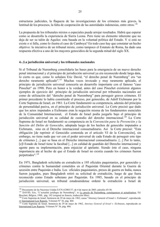 25

estructuras judiciales, la flaqueza de las investigaciones de los crímenes más graves, la
lentitud de los procesos, la falta de cooperación de las autoridades indonesias, entre otros.146

La propuesta de los tribunales mixtos o especiales puede arrojar resultados. Habrá que esperar
como se desarrolla la experiencia de Sierra Leona. Pero tiene un elemento inherente que no
deja de ser su talón de Aquiles: esta basada en la voluntad política del Estado. Y si está no
existe o si falla, como lo ilustra el caso de Camboya? En todo caso hay que constatar un hecho
objetivo: la iniciativa de un tribunal mixto, como tampoco el Estatuto de Roma, ha dado una
respuesta efectiva a uno de los mayores genocidios de la segunda mitad del siglo XX.


4.- La jurisdicción universal y los tribunales nacionales

Si el Tribunal de Nuremberg consolidaría las bases para la emergencia de un nuevo derecho
penal internacional y el principio de jurisdicción universal ya era reconocido desde larga data,
lo cierto es que, como lo señalara Eric David, ―el derecho penal de Nuremberg‖ era ―un
derecho raramente aplicado‖.147 Muchas veces invocado y muy raramente aplicado, el
principio de jurisdicción universal conocería un desarrollo importante con el famoso "caso
Pinochet" en 1998. Pero en honor a la verdad, antes del caso Pinochet existieron algunos
ejemplos de ejercicio del principio de jurisdicción universal por tribunales nacionales así
como de utilización del ―derecho penal de Nuremberg‖ para perseguir graves crímenes. El
primer precedente lo había constituido el proceso, por genocidio, de Adolf Eichmann por la
Corte Suprema de Israel, en 1961. La Corte fundamentó su competencia, además del principio
de personalidad pasiva, en el principio de jurisdicción universal. La Corte precisó que dado
que los actos imputados a Eichmann eran la negación misma de los fundamentos esenciales
de la Comunidad Internacional, el Estado de Israel podía juzgarlo bajo el principio de
jurisdicción universal en su calidad de custodio del derecho internacional.148 La Corte
Suprema de Israel no fundamentó su competencia en la Convención para la Prevención y la
Sanción del Delito de Genocidio, adoptada luego de los hechos de genocidio imputados a
Eichmann, sino en el Derecho internacional consuetudinario. Así la Corte precisó: "Esta
obligación [de reprimir el Genocidio contenida en el artículo VI de la Convención], sin
embargo, no tiene nada que ver con el poder universal de cada Estado de perseguir este tipo
de crímenes [...] que se basa en el Derecho internacional consuetudinario. [...] Por lo tanto,
[e]l Estado de Israel tiene la facultad [...] en calidad de guardián del Derecho internacional y
agente para su implementación, para enjuiciar al apelante. Siendo éste el caso, ninguna
importancia ata al hecho de que el Estado de Israel no existía cuando los crímenes fueron
perpetrados".149

En 1971, Bangladesh solicitaba en extradición a 195 oficiales paquistaníes, por genocidio y
crímenes contra la humanidad cometidos en el Paquistán Oriental durante la Guerra de
secesión entre Paquistán e India. Los oficiales paquistaníes, presos de guerra en India, nunca
fueron juzgados, pues Bangladesh retiró su solicitud de extradición, luego de que fuera
reconocido como Estado soberano por Paquistán. En 1985, basado en el principio de
jurisdicción universal, un tribunal estadounidense ordenó la extradición a Israel de

146
    Documento de las Naciones Unidas E/CN.4/2003/37, de 4 de marzo de 2003, párrafos 45-56.
147
    DAVID, Eric, “L’actualité juridique de Nuremberg”, in Le procès de Nuremberg: conséquences et actualisation, Ed.
Bruylant, Bélgica, 1988, pág. 162 (original en francés, traducción libre).
148
    Corte Suprema de Israel, Sentencia de 29 de mayo de 1962, causa "Attorney General of Israel v. Eichmann", reproducido
en International Law Reports, Volumen N° 36, pág. 404.
149
    Corte Suprema de Israel, Sentencia de 29 de mayo de 1962, Attorney General of Israel v. Eichmann, reproducido en
International Law Reports, Volumen N° 36, pág. 404.
 