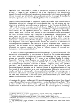 26

Demjanjuk. Este, contestaba la extradición en base a que al momento de la comisión de los
crímenes el Estado de Israel no existía y que la ley estadounidense sólo autorizaba la
extradición cuando los ilícitos hubiesen sido cometidos en territorio del Estado requeriente. El
tribunal consideró que la legislación estadounidense reconocía el principio de jurisdicción
universal y que Israel, como cualquier Estado, podía solicitar su extradición.150

Los atrocidades cometidas en la ex Yugoslavia y en Rwanda darían lugar al ejercicio de la
jurisdicción universal por tribunales de terceros Estados. Pero hay que precisar que este
ejercicio de jurisdicción universal tendría su fundamento en los Convenios de Ginebra de
1949 y/o la Convención para la Prevención y la Sanción del Delito de Genocidio, según el
caso, así como las disposiciones nacionales que desarrollan las obligaciones impuestas por
estos tratados. Así, se registraron procesos en Alemania, Austria, Bélgica, Dinamarca,
Francia, Países Bajos, Suecia y Suiza. Algunas de las actuaciones tramitadas por tribunales
nacionales fueron interrumpidas al ser transferidos los acusados a los Tribunales ad hoc. En
otros casos, los procesos iniciados concluyeron. Así en 1994, se inició el primer
procedimiento judicial suizo por un tribunal militar contra un ciudadano serbio, por graves
infracciones a los Convenios de Ginebra III y IV y a sus protocolos adicionales cometidas en
la ex Yugoslavia. Aun cuando el procesado fue absuelto, por primera vez un tribunal militar
suizo reconoció su competencia para conocer de las graves infracciones a los Convenios de
Ginebra.151 En un segundo proceso, tramitado contra el antiguo alcalde de Nyionteze
(Rwanda) por organizar masacres de Tutsis, el Tribunal condenó al procesado por
infracciones a los Convenios de Ginebra.152

Aun cuando no se trata de precedentes de ejercicio del principio de jurisdicción universal cabe
destacar que, en algunos países, el ―derecho penal de Nuremberg‖ fue invocado por tribunales
nacionales para juzgar responsables de crímenes internacionales. Así cabe mencionar el
proceso por genocidio realizado en 1979 contra el ex presidente-dictador de Guinea-
Ecuatorial, Francisco Macías Nguema, aun cuando éste país no era Estado parte de la
Convención para la Prevención y la Sanción del Delito de Genocidio. Sin embargo, el juicio
fue caracterizado por flagrantes violaciones al derecho a un juicio justo y a las garantías
judiciales.153 En el proceso seguido contra Klaus Barbie en 1993, por crímenes de lesa
humanidad durante la ocupación nazi de Francia, el Tribunal de Apelaciones francés reafirmó
la existencia de la jurisdicción universal como regla fundamental del derecho internacional al
señalar que "dada su naturaleza, los crímenes de lesa humanidad por los que se procesa a
Barbie no se reducen a ser asunto de la legislación municipal francesa sino que están sujetos a
un orden penal internacional al que le son ajenas la noción de frontera y las normas sobre
extradición derivadas de la existencia de fronteras".154

Ciertamente, los procesos iniciados en 1996 ante tribunales españoles contra el ex General
Augusto Pinochet Ugarte y otros militares chilenos y contra el ex General Jorge Rafael Videla
y otros miembros de la Junta Militar Argentina, por Genocidio y otros crímenes
internacionales de derechos humanos, en virtud tanto del ―derecho penal de Nuremberg‖



150
    Tribunal de apelación del 6° Circuito, Causa Demjanjuk c. Petrovsky, Sentencia de 31 de octubre de 1985.
151
    Ejército Suizo -Justicia Militar, Tribunal de División 1, Caso Grahez Sentencia de abril de 1997.
152
    Ejército Suizo -Justicia Militar, Tribunal de División 2, Caso Nyionteze, Sentencia de abril de 1999.
153
    ARTUCIO, Alejandro, El juicio contra Macías en Guniea Ecuatorial: Historia de una dictadura, Comisión Internacional
de Juristas, Ginebra , 1979.
154
    Citado en Sentencia de la Sala de lo Penal de la Corte de Casación de la República de Francia, de 6 de octubre de 1993
(Original en francés, traducción libre)
 