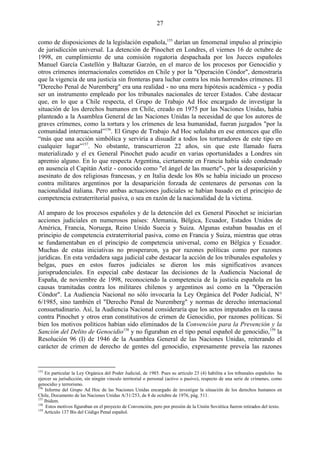 27

como de disposiciones de la legislación española,155 darían un fenomenal impulso al principio
de jurisdicción universal. La detención de Pinochet en Londres, el viernes 16 de octubre de
1998, en cumplimiento de una comisión rogatoria despachada por los Jueces españoles
Manuel García Castellón y Baltazar Garzón, en el marco de los procesos por Genocidio y
otros crímenes internacionales cometidos en Chile y por la "Operación Cóndor", demostraría
que la vigencia de una justicia sin fronteras para luchar contra los más horrendos crímenes. El
"Derecho Penal de Nuremberg" era una realidad - no una mera hipótesis académica - y podía
ser un instrumento empleado por los tribunales nacionales de tercer Estados. Cabe destacar
que, en lo que a Chile respecta, el Grupo de Trabajo Ad Hoc encargado de investigar la
situación de los derechos humanos en Chile, creado en 1975 por las Naciones Unidas, había
planteado a la Asamblea General de las Naciones Unidas la necesidad de que los autores de
graves crímenes, como la tortura y los crímenes de lesa humanidad, fueran juzgados "por la
comunidad internacional‖156. El Grupo de Trabajo Ad Hoc señalaba en ese entonces que ello
―más que una acción simbólica y serviría a disuadir a todos los torturadores de este tipo en
cualquier lugar‖157. No obstante, transcurrieron 22 años, sin que este llamado fuera
materializado y el ex General Pinochet pudo acudir en varias oportunidades a Londres sin
apremio alguno. En lo que respecta Argentina, ciertamente en Francia había sido condenado
en ausencia el Capitán Astíz - conocido como "el ángel de las muerte"-, por la desaparición y
asesinato de dos religiosas francesas, y en Italia desde los 80s se había iniciado un proceso
contra militares argentinos por la desaparición forzada de centenares de personas con la
nacionalidad italiana. Pero ambas actuaciones judiciales se habían basado en el principio de
competencia extraterritorial pasiva, o sea en razón de la nacionalidad de la víctima.

Al amparo de los procesos españoles y de la detención del ex General Pinochet se iniciarían
acciones judiciales en numerosos países: Alemania, Bélgica, Ecuador, Estados Unidos de
América, Francia, Noruega, Reino Unido Suecia y Suiza. Algunas estaban basadas en el
principio de competencia extraterritorial pasiva, como en Francia y Suiza, mientras que otras
se fundamentaban en el principio de competencia universal, como en Bélgica y Ecuador.
Muchas de estas iniciativas no prosperaron, ya por razones políticas como por razones
jurídicas. En esta verdadera saga judicial cabe destacar la acción de los tribunales españoles y
belgas, pues en estos fueros judiciales se dieron los más significativos avances
jurisprudenciales. En especial cabe destacar las decisiones de la Audiencia Nacional de
España, de noviembre de 1998, reconociendo la competencia de la justicia española en las
causas tramitadas contra los militares chilenos y argentinos así como en la "Operación
Cóndor". La Audiencia Nacional no sólo invocaría la Ley Orgánica del Poder Judicial, N°
6/1985, sino también el "Derecho Penal de Nuremberg" y normas de derecho internacional
consuetudinario. Así, la Audiencia Nacional consideraría que los actos imputados en la causa
contra Pinochet y otros eran constitutivos de crimen de Genocidio, por razones políticas. Si
bien los motivos políticos habían sido eliminados de la Convención para la Prevención y la
Sanción del Delito de Genocidio158 y no figuraban en el tipo penal español de genocidio,159 la
Resolución 96 (I) de 1946 de la Asamblea General de las Naciones Unidas, reiterando el
carácter de crimen de derecho de gentes del genocidio, expresamente preveía las razones


155
    En particular la Ley Orgánica del Poder Judicial, de 1985. Pues su artículo 23 (4) habilita a los tribunales españoles ha
ejercer su jurisdicción, sín ningún vinculo territorial o personal (activo o pasivo), respecto de una serie de crímenes, como
genocidio y terrorismo.
156
    Informe del Grupo Ad Hoc de las Naciones Unidas encargado de investigar la situación de los derechos humanos en
Chile, Documento de las Naciones Unidas A/31/253, de 8 de octubre de 1976, pág. 511.
157
    Ibidem.
158
     Estos motivos figuraban en el proyecto de Convención, pero por presión de la Unión Soviética fueron retirados del texto.
159
    Artículo 137 Bis del Código Penal español.
 