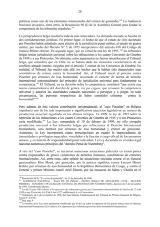 28

políticas como uno de los elementos intencionales del crimen de genocidio.160 La Audiencia
Nacional invocaría, entre otros, la Resolución 96 (I) de la Asamblea General para fundar la
competencia de los tribunales españoles.161

La jurisprudencia belga resultaría todavía más innovadora. La demanda incoada se basaba en
dos consideraciones jurídicas. En primer lugar, el hecho de que el estado de sitio decretado
por Pinochet había asimilado, para efectos de la jurisdicción penal militar, al estado de guerra
militar, por medio del Decreto N° 5 de 1973 interpretativo del artículo 418 del Código de
Justicia Militar chileno. En segundo lugar, que en virtud de una ley de 1993, 162 los tribunales
belgas tenían jurisdicción universal sobre las infracciones a los cuatro Convenios de Ginebra
de 1949 y a sus Protocolos. No obstante, estos argumentos no fueron retenidos por el Tribunal
belga, que consideró que en Chile no se habían dado los elementos característicos de un
conflicto armado interno, exigidos por el artículo 3 común de los Convenios de Ginebra. En
realidad, el Tribunal fue mucho más allá: los hechos que le habían sido denunciados eran
constitutivos de crimen contra la humanidad. Así, el Tribunal inició el proceso contra
Pinochet por crímenes de lesa humanidad, invocando el carácter de norma de derecho
internacional consuetudinario del principio de jurisdicción universal para fundamentar su
competencia.163 El Tribunal, en su decisión sobre la competencia, consideró "que existe una
norma consuetudinaria del derecho de gentes, ver jus cogens, que reconoce la competencia
universal y autoriza las autoridades estatales nacionales a perseguir y a juzgar, en toda
circunstancia, las personas sospechosas de haber cometidos crímenes                   contra la
humanidad".164

Pero además de esta valiosa contribución jurisprudencial, el "caso Pinochet" en Bélgica
impulsaría uno de los más importantes y significativos ejercicios legislativos en materia de
jurisdicción universal registrado en los últimos tiempos. En 1999, la ley de 1993 sobre la
represión de las infracciones a los cuatro Convenios de Ginebra de 1949 y a sus Protocolos
sería modificada.165 La Ley, enmendada el 10 de febrero de 1999, no sólo otorgaba
jurisdicción universal a los tribunales belgas por infracciones al Derecho Internacional
Humanitario, sino también por crímenes de lesa humanidad y crimen de genocidio.
Asimismo, la Ley incorporaría claras prescripciones en cuanto la improcedencia de
inmunidades o privilegios especiales, vinculados a la función o cargo oficial de los presuntos
autores, y en materia de responsabilidad penal individual. La Ley decantaba en el orden legal
nacional numerosos principios del "derecho Penal de Nuremberg".

A raíz del "caso Pinochet", se iniciarían numerosas actuaciones judiciales en varios países
contra responsables de graves violaciones de derechos humanos, constitutivas de crímenes
internacionales. Así, entre otras, cabe señalar las actuaciones iniciadas contra: el ex General
guatemalteco Ríos Montt, por genocidio, por la justicia española; contra Laurent Désiré
Kabila, por crímenes de lesa humanidad en la República Democrática de Congo, y contra el
General y primer Ministro israelí Ariel Sharon, por las masacres de Sabra y Chatila en el

160
    Resolución 96 (I), "Le crime de génocide", de 11 de diciembre de 1946.
161
     AUDIENCIA NACIONAL - SALA DE LO PENAL - PLENO, ROLLO DE APELACIÓN 173/98 - SECCION
PRIMERA - SUMARIO 1/98 (JUZGADO CENTRAL DE INSTRUCCIÓN NÚMERO SEIS), decisión de 5 de noviembre
de 1998, Considerando Quinto.
162
    Loi du 16 juin 1993 relative à la répression des infractions graves aux Conventions internationales de Genève du 12 août
1949 et aux Protocoles I et II du 8 juin 1977, additionnels à ces Conventions.
163
    Ordenanza de 6 de noviembre de 1998, del Juez Damien Vandermeersch del Tribunal de Primera Instancia de Bélgica,
Causa N° 216/98.
164
    Ibid, pág. 9
165
    El nombre de la Ley sería igualmente modificado por él de Ley sobre la represión de las graves infracciones al Derecho
Internacional Humanitario (Loi relative à la répression des violations graves du droit international humanitaire).
 