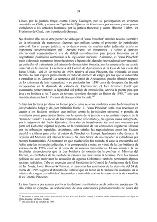 29

Líbano por la justicia belga; contra Henry Kissinger, por su participación en crímenes
cometidos en Chile, y contra un Capitán del Ejército de Mauritania, por torturas y otras graves
violaciones a los derechos humanos, por la justicia francesa; y contra Hissene Habre, ex
Presidente de Chad, por la justicia de Senegal.

No obstante ello, no se debe perder de vista que el "caso Pinochet" también resultó ilustrativo
de la existencia de numerosos factores que militan contra el principio de jurisdicción
universal. En el campo jurídico, se evidencio como en muchas sedes judiciales existía un
importante desconocimiento del "Derecho Penal de Nuremberg" y como el derecho
internacional consuetudinario era de difícil entendimiento para jueces formados en el
dogmatismo positivista acantonado a la legislación nacional. Asimismo, el "caso Pinochet"
puso al desnudo numerosas imperfecciones y lagunas del derecho internacional convencional:
en particular el tratamiento del crimen de desaparición forzada, ante la ausencia de un tratado
universal en la materia. La sentencia del Comité de Apelaciones de la Casa de los Lords del
Reino Unido, del 24 de marzo de 1999, relativa al caso Pinochet, fue tributaria de estos
factores, lo cual explica parcialmente el reducido número de cargos por los que se autorizaba
a extraditar al ex General. La sentencia del Comité de Apelaciones guardó silencio respecto
de los crímenes de lesa humanidad, y en particular los 1.198 casos de desaparición forzada
incorporados en la demanda de extradición. Ciertamente, el Juez británico Bartle que
examinaría posteriormente la legalidad del pedido de extradición, abriría la puerta para que
ésta o se limitara a los 7 casos de tortura, ocurridos después de finales de 1988,166 sino que
también abarcara los 1.198 casos de desaparición forzada.167

Si bien los factores jurídicos no fueron pocos, estos no eran insolubles como lo demuestran la
jurisprudencia belga y del juez británico Bartle. El "caso Pinochet" sería más revelador en
cuanto a los factores políticos que militan contra la jurisdicción universal y pondría de
manifiesto como para ciertos Gobiernos la acción de la justicia era secundaria respecto de la
"razón de Estado". La acción de los tribunales fue dificultada y, en algunos casos entorpecida,
por la injerencia del Poder Ejecutivo. Este tipo de interferencia fue casi una constante por
parte del Gobierno español respecto de la transmisión de las comisiones rogatorias libradas
por los tribunales españoles. Asimismo, cabe señalar las negociaciones entre los Estados
español y chileno para evitar el juicio de Pinochet en Europa. Igualmente cabe destacar la
decisión del Ministro del Interior británico, Sr. Jack Straw, de no conceder la extradición por
razones humanitarias. Al momento en que esa decisión fue tomada, el caso se encontraba sub
judice ante las instancias judiciales, y le correspondía a estas, en virtud de la Ley británica de
extradición de 1989, resolver el tema de las razones humanitarias. El uso abusivo de las
facultades discrecionales que la Ley británica de extradición le confiere al Ministro del
Interior, es reveladora de las verdaderas razones que motivaron la decisión. Pero las razones
políticas no sólo motivaron la actuación de algunos Gobiernos: también permearon algunos
sectores judiciales. Cabe así recordar que el Presidente del Comité de Apelaciones de la Casa
de los Lords, Lord Browne-Wilkinson, al presentar los resultados de la decisión del 24 de
marzo de 1999, sugería al Ministro del Interior que en razón de la "reducción sustancial en el
número de cargos extraditables" imputados, convendría revisar la conveniencia de extraditar
al ex General Pinochet.

La interferencia por razones políticas también se manifestaría en el continente americano. De
ello serían un ejemplo, las declaraciones de altas autoridades gubernamentales de países del

166
    Momento a partir del cual la Convención de las Naciones Unidas contra la tortura estaba simultáneamente en vigor en
Chile, España y el Reino Unido.
167
    Decisión del 8 de octubre de 1999.
 