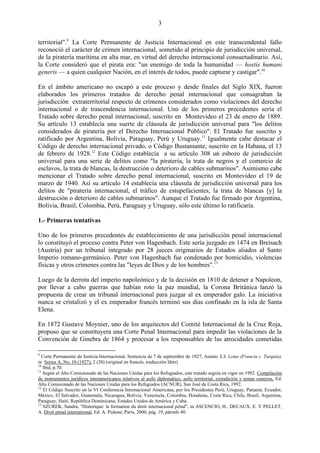 3

territorial".9 La Corte Permanente de Justicia Internacional en este transcendental fallo
reconoció el carácter de crimen internacional, sometido al principio de jurisdicción universal,
de la piratería marítima en alta mar, en virtud del derecho internacional consuetudinario. Así,
la Corte consideró que el pirata era: "un enemigo de toda la humanidad — hostis humani
generis — a quien cualquier Nación, en el interés de todos, puede capturar y castigar".10

En el ámbito americano no escapó a este proceso y desde finales del Siglo XIX, fueron
elaborados los primeros tratados de derecho penal internacional que consagraban la
jurisdicción extraterritorial respecto de crímenes considerados como violaciones del derecho
internacional o de trascendencia internacional. Uno de los primeros precedentes sería el
Tratado sobre derecho penal internacional, suscrito en Montevideo el 23 de enero de 1889.
Su artículo 13 establecía una suerte de cláusula de jurisdicción universal para "los delitos
considerados de piratería por el Derecho Internacional Público". El Tratado fue suscrito y
ratificado por Argentina, Bolivia, Paraguay, Perú y Uruguay.11 Igualmente cabe destacar el
Código de derecho internacional privado, o Código Bustamante, suscrito en la Habana, el 13
de febrero de 1928.12 Este Código establecía a su artículo 308 un esbozo de jurisdicción
universal para una serie de delitos como "la piratería, la trata de negros y el comercio de
esclavos, la trata de blancas, la destrucción o deterioro de cables submarinos". Asimismo cabe
mencionar el Tratado sobre derecho penal internacional, suscrito en Montevideo el 19 de
marzo de 1940. Así su artículo 14 establecía una cláusula de jurisdicción universal para los
delitos de "piratería internacional, el tráfico de estupefacientes, la trata de blancas [y] la
destrucción o deterioro de cables submarinos". Aunque el Tratado fue firmado por Argentina,
Bolivia, Brasil, Colombia, Perú, Paraguay y Uruguay, sólo este último lo ratificaría.

1.- Primeras tentativas

Uno de los primeros precedentes de establecimiento de una jurisdicción penal internacional
lo constituyó el proceso contra Peter von Hagenbach. Este sería juzgado en 1474 en Breisach
(Austria) por un tribunal integrado por 28 jueces originarios de Estados aliados al Santo
Imperio romano-germánico. Peter von Hagenbach fue condenado por homicidio, violencias
físicas y otros crímenes contra las "leyes de Dios y de los hombres".13

Luego de la derrota del imperio napoleónico y de la decisión en 1810 de detener a Napoleon,
por llevar a cabo guerras que habían roto la paz mundial, la Corona Británica lanzó la
propuesta de crear un tribunal internacional para juzgar al ex emperador galo. La iniciativa
nunca se cristalizó y el ex emperador francés terminó sus días confinado en la isla de Santa
Elena.

En 1872 Gustave Moynier, uno de los arquitectos del Comité Internacional de la Cruz Roja,
propuso que se constituyera una Corte Penal Internacional para impedir las violaciones de la
Convención de Ginebra de 1864 y procesar a los responsables de las atrocidades cometidas

9
  Corte Permanente de Justicia Internacional, Sentencia de 7 de septiembre de 1927, Asunto S.S. Lotus (Francia c. Turquía),
in Series A, No. 10 (1927), 2 (20) (original en francés, traducción libre)
10
   Ibid, p.70.
11
   Según el Alto Comisionado de las Naciones Unidas para los Refugiados, este tratado seguía en vigor en 1992. Compilación
de instrumentos jurídicos interamericanos relativos al asilo diplomático, asilo territorial, extradición y temas conexos, Ed.
Alto Comisionado de las Naciones Unidas para los Refugiados (ACNUR), San José de Costa Rica, 1992.
12
   El Código Suscrito en la VI Conferencia Internacional Americana, por los Presidentes Perú, Uruguay, Panamá, Ecuador,
México, El Salvador, Guatemala, Nicaragua, Bolivia, Venezuela, Colombia, Honduras, Costa Rica, Chile, Brasil, Argentina,
Paraguay, Haití, República Dominicana, Estados Unidos de América y Cuba.
13
   SZUREK, Sandra, "Historique: la formation du droit internacional pénal", in ASCENCIO, H., DECAUX, E. Y PELLET,
A. Droit pénal international, Ed. A. Pedone, París, 2000, pág. 19, párrafo 40.
 