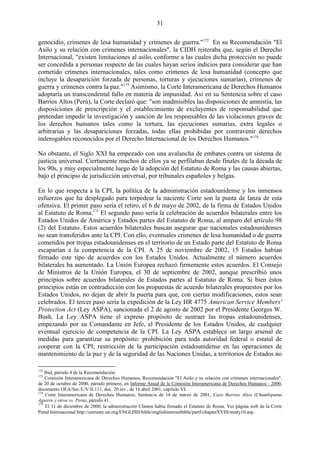 31

genocidio, crímenes de lesa humanidad y crímenes de guerra."172 En su Recomendación "El
Asilo y su relación con crímenes internacionales", la CIDH reiteraba que, según el Derecho
Internacional, "existen limitaciones al asilo, conforme a las cuales dicha protección no puede
ser concedida a personas respecto de las cuales hayan serios indicios para considerar que han
cometido crímenes internacionales, tales como crímenes de lesa humanidad (concepto que
incluye la desaparición forzada de personas, torturas y ejecuciones sumarias), crímenes de
guerra y crímenes contra la paz."173 Asimismo, la Corte Interamericana de Derechos Humanos
adoptaría un transcendental fallo en materia de impunidad. Así en su Sentencia sobre el caso
Barrios Altos (Perú), la Corte declaró que: "son inadmisibles las disposiciones de amnistía, las
disposiciones de prescripción y el establecimiento de excluyentes de responsabilidad que
pretendan impedir la investigación y sanción de los responsables de las violaciones graves de
los derechos humanos tales como la tortura, las ejecuciones sumarias, extra legales o
arbitrarias y las desapariciones forzadas, todas ellas prohibidas por contravenir derechos
inderogables reconocidos por el Derecho Internacional de los Derechos Humanos."174

No obstante, el Siglo XXI ha empezado con una avalancha de embates contra un sistema de
justicia universal. Ciertamente muchos de ellos ya se perfilaban desde finales de la década de
los 90s, y muy especialmente luego de la adopción del Estatuto de Roma y las causas abiertas,
bajo el principio de jurisdicción universal, por tribunales españoles y belgas.

En lo que respecta a la CPI, la política de la administración estadounidense y los inmensos
esfuerzos que ha desplegado para torpedear la naciente Corte son la punta de lanza de esta
ofensiva. El primer paso sería el retiro, el 6 de mayo de 2002, de la firma de Estados Unidos
al Estatuto de Roma.175 El segundo paso sería la celebración de acuerdos bilaterales entre los
Estados Unidos de América y Estados partes del Estatuto de Roma, al amparo del artículo 98
(2) del Estatuto. Estos acuerdos bilaterales buscan asegurar que nacionales estadounidenses
no sean transferidos ante la CPI. Con ello, eventuales crímenes de lesa humanidad o de guerra
cometidos por tropas estadounidenses en el territorio de un Estado parte del Estatuto de Roma
escaparían a la competencia de la CPI. A 25 de noviembre de 2002, 15 Estados habían
firmado este tipo de acuerdos con los Estados Unidos. Actualmente el número acuerdos
bilaterales ha aumentado. La Unión Europea rechazó firmemente estos acuerdos. El Consejo
de Ministros de la Unión Europea, el 30 de septiembre de 2002, aunque prescribió unos
principios sobre acuerdos bilaterales de Estados partes al Estatuto de Roma. Si bien éstos
principios están en contradicción con los propuestas de acuerdo bilaterales propuestos por los
Estados Unidos, no dejan de abrir la puerta para que, con ciertas modificaciones, estos sean
celebrados. El tercer paso sería la expedición de la Ley HR 4775 American Service Members'
Protection Act (Ley ASPA), sancionada el 2 de agosto de 2002 por el Presidente Georges W.
Bush. La Ley ASPA tiene el expreso propósito de sustraer las tropas estadounidenses,
empezando por su Comandante en Jefe, el Presidente de los Estados Unidos, de cualquier
eventual ejercicio de competencia de la CPI. La Ley ASPA establece un largo arsenal de
medidas para garantizar su propósito: prohibición para toda autoridad federal o estatal de
cooperar con la CPI; restricción de la participación estadounidense en las operaciones de
mantenimiento de la paz y de la seguridad de las Naciones Unidas, a territorios de Estados no

172
    Ibid, párrafo 4 de la Recomendación.
173
    Comisión Interamericana de Derechos Humanos, Recomendación "El Asilo y su relación con crímenes internacionales",
de 20 de octubre de 2000, párrafo primero, en Informe Anual de la Comisión Interamericana de Derechos Humanos - 2000,
documento OEA/Ser./L/V/II.111, doc. 20 rev., de 16 abril 2001, capítulo VI.
174
     Corte Interamericana de Derechos Humanos, Sentencia de 14 de marzo de 2001, Caso Barrios Altos (Chumbipuma
Aguirre y otros vs. Perú), párrafo 41.
175
     El 31 de diciembre de 2000, la administración Clinton había firmado el Estatuto de Roma. Ver página web de la Corte
Penal Internacional http://untreaty.un.org/ENGLISH/bible/englishinternetbible/partI/chapterXVIII/treaty10.asp.
 