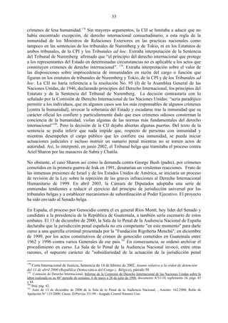 33

crímenes de lesa humanidad.178 Sin mayores argumentos, la CIJ se limitaba a aducir que no
había encontrado excepción, de derecho internacional consuetudinario, a esta regla de la
inmunidad de los Ministros de Relaciones Exteriores en las practicas nacionales como
tampoco en las sentencias de los tribunales de Nuremberg y de Tokio, ni en los Estatutos de
ambos tribunales, de la CPI y los Tribunales ad hoc. Extraña interpretación de la Sentencia
del Tribunal de Nuremberg afirmado que ―el principio del derecho internacional que protege
a los representantes del Estado en determinadas circunstancias no es aplicable a los actos que
constituyen crímenes de derecho internacional‖. 179. Extraña interpretación sobre el valor de
las disposiciones sobre improcedencia de inmunidades en razón del cargo o función que
figuran en los estatutos de tribunales de Nuremberg y Tokio, de la CPI y de los Tribunales ad
hoc. La CIJ no haría referencia a la resolución No. 95 (I) de la Asamblea General de las
Naciones Unidas, de 1946, declarando principios del Derecho Internacional, los principios del
Estatuto y de la Sentencia del Tribunal de Nuremberg. La decisión contrastaría con lo
señalado por la Comisión de Derecho Internacional de las Naciones Unidas: ―sería paradójico
permitir a los individuos, que en algunos casos son los más responsables de algunos crímenes
[contra la humanidad], invocar la soberanía del Estado y escudarse tras la inmunidad que su
carácter oficial les confiere y particularmente dado que esos crímenes odiosos consternan la
conciencia de la humanidad, violan algunas de las normas más fundamentales del derecho
internacional‖180. Pero la decisión de la CIJ dejaba abiertas algunas puertas. Del texto de la
sentencia se podía inferir que nada impide que, respecto de personas con inmunidad y
mientras desempeñen el cargo público que les confiere esa inmunidad, se pueda iniciar
actuaciones judiciales e incluso instruir un sumario penal mientras no se tomen actos de
autoridad. Así, lo interpretó, en junio 2002, el Tribunal belga que tramitaba el proceso contra
Ariel Sharon por las masacres de Sabra y Chatila.

No obstante, el caso Sharon así como la demanda contra George Bush (padre), por crímenes
cometidos en la primera guerra de Irak en 1991, desatarían un virulentas reacciones. Fruto de
las inmensas presiones de Israel y de los Estados Unidos de América, se iniciaría un proceso
de revisión de la Ley sobre la represión de las graves infracciones al Derecho Internacional
Humanitario de 1999. En abril 2003, la Cámara de Diputados adoptaba una serie de
enmiendas tendientes a reducir el ejercicio del principio de jurisdicción universal por los
tribunales belgas y a establecer mecanismos de subordinación al Poder Ejecutivo. El proyecto
ha sido enviado al Senado belga.

En España, el proceso por Genocidio contra el ex general Ríos Montt, hoy líder del Senado y
candidato a la presidencia de la República de Guatemala, a también sería escenario de estos
embates. El 13 de diciembre de 2000, la Sala de lo Penal de la Audiencia Nacional de España
declaraba que la jurisdicción penal española no era competente "en este momento" para darle
curso a una querella criminal presentada por la "Fundación Rigoberta Menchú", en diciembre
de 1999, por los actos constitutivos de crimen de genocidio cometidos en Guatemala entre
1962 y 1996 contra varios Generales de ese país.181 En consecuencia, se ordenó archivar el
procedimiento en curso. La Sala de lo Penal de la Audiencia Nacional invocó, entre otras
razones, el supuesto carácter de "subsidiariedad de la actuación de la jurisdicción penal

178
   Corte Internacional de Justicia, Sentencia de 14 de febrero de 2002, Asunto relativo a la orden de detención
del 11 de abril 2000 (República Democrática del Congo c. Bélgica), párrafo 58
179
     Comisión de Derecho Internacional, Informe de la Comisión de Derecho Internacional de las Naciones Unidas sobre la
labor realizada en su 48° periodo de sesiones, 6 de mayo a 26 de julio de 1996, documento A/51/10, suplemento 10, págs. 43
y 44.
180
    Ibid, pág. 42.
181
     Auto de 13 de diciembre de 2000 de la Sala de lo Penal de la Audiencia Nacional, , Asiento: 162.2000, Rollo de
Apelación N° 115/2000; Causa: D.Previas 331/99 - Juzgado Central Número Uno.
 