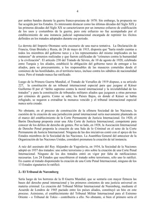 4

por ambos bandos durante la guerra franco-prusiana de 1870. Sin embargo, la propuesta no
fue acogida por los Estados. Es interesante destacar como las últimas décadas del Siglo XIX y
las primeras décadas del Siglo XX se caracterizaron por un inmenso esfuerzo de codificación
de los usos y costumbres de la guerra, pero este esfuerzo no fue acompañado por el
establecimiento de una instancia judicial supranacional encargada de reprimir los ilícitos
definidos en los tratados adoptados durante ese periodo.

La derrota del Imperio Otomano sería escenario de una nueva tentativa. La Declaración de
Francia, Gran Bretaña y Rusia, de 24 de mayo de 1915, disponía que "haría rendir cuentas a
todos los miembros del gobierno turco y a los representantes del mismo implicados en las
matanzas" de armenios realizadas y que fueron calificadas de ―crímenes contra la humanidad
y la civilización". El artículo 230 del Tratado de Sèvres, de 10 de agosto de 1920, celebrado
entre Turquía y los aliados, estableció la obligación del gobierno turco de entregar a los
aliados, para su procesamiento, a los responsables de las masacres cometidas desde el
comienzo de las hostilidades, en el territorio turco, incluso contra los súbditos de nacionalidad
turca. Pero el tratado nunca fue ratificado.

Luego de la Primera Guerra Mundial, el Tratado de Versalles de 1919 dispuso, a su artículo
227, la constitución de un tribunal internacional especial para que juzgase al Káiser
Guillermo II por el ―delito supremo contra la moral internacional y la inviolabilidad de los
tratados‖ y para la constitución de tribunales militares aliados que juzgasen a otras personas
por crímenes de guerra. Como se sabe, los Países Bajos, en donde el Káiser se había
refugiado, se negaron a extraditar la monarca vencido y el tribunal internacional especial
nunca sería creado.

No obstante, en el proceso de construcción de la efímera Sociedad de las Naciones, la
cuestión de la creación de una jurisdicción penal internacional sería nuevamente planteada en
el marco del establecimiento de la Corte Permanente de Justicia Internacional. En 1920, el
Barón Deschamp proponía crear una Alta Corte de Justicia Internacional, competente para
conocer de los delitos de derecho de gentes. Por su lado, en 1928, la Asociación Internacional
de Derecho Penal proponía la creación de una Sala de lo Criminal en el seno de la Corte
Permanente de Justicia Internacional. Ninguna de las dos iniciativas contó con el apoyo de los
Estados miembros de la Sociedad de las Naciones. La Asamblea General del antecesor de la
Organización de las Naciones Unidas, consideró prematura la creación de tal instancia.

A raíz del asesinato del Rey Alejandro de Yugoslavia, en 1934, la Sociedad de la Naciones
adoptó en 1937 dos tratados: uno sobre terrorismo y otro sobre la creación de una Corte Penal
Internacional. Ninguno de los dos tratados entró en vigor por falta de ratificaciones
necesarias. Los 24 Estados que suscribieron el tratado sobre terrorismo, sólo uno lo ratificó.
En cuanto al tratado disponiendo la creación de una Corte Penal Internacional, ninguno de los
13 Estados signatarios lo ratificó.

2.- El Tribunal de Nuremberg

Sería luego de los horrores de la II Guerra Mundial, que se sentaría con mayor firmeza las
bases del derecho penal internacional y los primeros cimientos de una justicia universal en
materia criminal. La creación del Tribunal Militar Internacional de Nuremberg, mediante el
Acuerdo de Londres de 1945 pactado entre los países aliados, constituyó un hito en este
proceso. Asimismo, el establecimiento del Tribunal Militar Internacional para el Extremo
Oriente - o Tribunal de Tokio - contribuiría a ello. No obstante, si bien el primero sería el
 