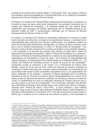 5

resultado de un acuerdo entre los países aliados,14 el tribunal de Tokio fue creado en 1946 por
una ordenanza especial promulgada por el General MacArthur, en su calidad de Comandante
Supremo de las Fuerzas Aliadas en Extremo Oriente.

El Estatuto y la Sentencia del Tribunal Militar Internacional de Nuremberg se constituiría en
la piedra de toque del nuevo orden penal internacional. Los principios reconocidos por el
Estatuto del Tribunal de Nuremberg y la Sentencia dictada por este tribunal fueron
confirmados como principios del derecho internacional por la Asamblea General de las
Naciones Unidas en 194615 y posteriormente codificados por la Comisión de Derecho
Internacional de las Naciones Unidas en 1950.

El Estatuto y la Sentencia del Tribunal de Nuremberg reafirmarían la existencia de orden
penal universal, más allá de las vicisitudes de las legislaciones internas, y el principio de la
responsabilidad penal individual por crímenes internacionales. Así quedarían sentadas las
bases del derecho penal internacional contemporáneo, en materia de graves crímenes, razón
por la cual la doctrina frecuentemente se refiere al ―Derecho Penal de Nuremberg‖. ―Los
crímenes contra el derecho internacional se cometen por hombres, no por entidades abstractas,
y solo castigando a las personas que cometen tales crímenes se puede hacer cumplir las
disposiciones del derecho internacional‖, señaló el Tribunal de Nuremberg en su sentencia.16
Asimismo el Tribunal de Nuremberg delimitó los contornos de esta responsabilidad penal: la
improcedencia de inmunidades en razón del cargo o de la función; la responsabilidad del
superior jerárquico; la improcedencia del eximente basado en la obediencia debida, etc.… El
Estatuto del Tribunal de Nuremberg decantó la noción de crimen de lesa humanidad.17
Ciertamente existían ya referencias a este crimen. Así, la Declaración de Francia, Gran
Bretaña y Rusia, de 24 de mayo de 1915, calificó las matanzas de armenios realizadas en
Turquía por el Imperio Otomano eran ―crímenes contra la humanidad y la civilización por los
que se haría rendir cuentas a todos los miembros del gobierno turco y a los representantes del
mismo implicados en las matanzas‖. Asimismo, el informe presentado ante la Conferencia
Preliminar de Paz de 1919 por la Comisión sobre la Responsabilidad de los Autores de la
Guerra y sobre la Aplicación de Sanciones calificaba los asesinatos y matanzas, la tortura de
civiles y el confinamiento de civiles en condiciones inhumanas de "ultrajes contra las leyes y
usos de la guerra y las leyes de la humanidad".18 En el hemisferio americano cabe destacar
que el Presidente de Paraguay, Don Eusebio Ayala, a raíz conflicto entre Bolivia y Paraguay,
conocido como "Guerra del Chaco" (1932-1935), ya hacía referencia a esta conducta
criminal. Luego de que la Fuerza Aérea Boliviana bombardeó Puerto Casado (Paraguay), el
Presidente Ayala declaraba el 27 de abril de 1933: "Con todo el dolor de mi corazón notifico a
Bolivia que si continua con sus crímenes de leso derecho de gentes y lesa humanidad, se




14
   Acuerdo relativo al proceso y castigo de los grandes criminales de guerra de las Potencias europeas del Eje, "Acuerdo de
Londres", suscrito el 8 de agosto de 1945 por los Estados Unidos de América, Francia, Reino Unido y la Unión Sovietica.
Entre los meses de septiembre a diciembre de 1945, 19 Estados adhirieron al Acuerdo de Londres. Entres estos cabe destacar
a Haití, Honduras, Panamá, Paraguay, Uruguay y Venezuela.
15
   Resolución No. 95 (I) de la Asamblea General de las Naciones Unidas, adoptada el 11 de diciembre de 1946.
16
   Nazi Conspiracy and Aggression: Opinion and Judgment, U.S.A. Government Printing Office, 1947, pág. 223.
17
   El Estatuto del Tribunal de Nuremberg tipificó como crímenes contra la humanidad, los asesinatos, el exterminio, la
esclavitud, la deportación y otros actos inhumanos cometidos contra cualquier población civil, antes o durante la Segunda
Guerra Mundial, y las persecuciones por motivos políticos, raciales o religiosos en ejecución de cualquier otro crimen de
competencia del Tribunal o relacionados con los mismos.
18
   Comisión sobre la Responsabilidad de los Autores de la Guerra y para la Aplicación de las Penas, 29 de marzo de 1919,
Fundación Carnegie para la Paz Internacional, División de Derecho Internacional, folleto núm. 32, reimpreso en American
Journal of International Law, N° 14, 1920, pág 116 (Original en inglés. Traducción libre).
 