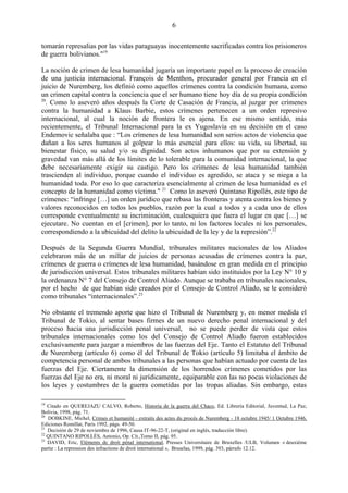 6

tomarán represalias por las vidas paraguayas inocentemente sacrificadas contra los prisioneros
de guerra bolivianos."19

La noción de crimen de lesa humanidad jugaría un importante papel en la proceso de creación
de una justicia internacional. François de Menthon, procurador general por Francia en el
juicio de Nuremberg, los definió como aquellos crímenes contra la condición humana, como
un crimen capital contra la conciencia que el ser humano tiene hoy día de su propia condición
20
   . Como lo aseveró años después la Corte de Casación de Francia, al juzgar por crímenes
contra la humanidad a Klaus Barbie, estos crímenes pertenecen a un orden represivo
internacional, al cual la noción de frontera le es ajena. En ese mismo sentido, más
recientemente, el Tribunal Internacional para la ex Yugoslavia en su decisión en el caso
Endemovic señalaba que : ―Los crímenes de lesa humanidad son serios actos de violencia que
dañan a los seres humanos al golpear lo más esencial para ellos: su vida, su libertad, su
bienestar físico, su salud y/o su dignidad. Son actos inhumanos que por su extensión y
gravedad van más allá de los límites de lo tolerable para la comunidad internacional, la que
debe necesariamente exigir su castigo. Pero los crímenes de lesa humanidad también
trascienden al individuo, porque cuando el individuo es agredido, se ataca y se niega a la
humanidad toda. Por eso lo que caracteriza esencialmente al crimen de lesa humanidad es el
concepto de la humanidad como víctima." 21 Como lo aseveró Quintano Ripollés, este tipo de
crímenes: ―infringe […] un orden jurídico que rebasa las fronteras y atenta contra los bienes y
valores reconocidos en todos los pueblos, razón por la cual a todos y a cada uno de ellos
corresponde eventualmente su incriminación, cualesquiera que fuera el lugar en que […] se
ejecutare. No cuentan en el [crimen], por lo tanto, ni los factores locales ni los personales,
correspondiendo a la ubicuidad del delito la ubicuidad de la ley y de la represión‖.22

Después de la Segunda Guerra Mundial, tribunales militares nacionales de los Aliados
celebraron más de un millar de juicios de personas acusadas de crímenes contra la paz,
crímenes de guerra o crímenes de lesa humanidad, basándose en gran medida en el principio
de jurisdicción universal. Estos tribunales militares habían sido instituidos por la Ley N° 10 y
la ordenanza N° 7 del Consejo de Control Aliado. Aunque se trababa en tribunales nacionales,
por el hecho de que habían sido creados por el Consejo de Control Aliado, se le consideró
como tribunales ―internacionales‖.23

No obstante el tremendo aporte que hizo el Tribunal de Nuremberg y, en menor medida el
Tribunal de Tokio, al sentar bases firmes de un nuevo derecho penal internacional y del
proceso hacia una jurisdicción penal universal, no se puede perder de vista que estos
tribunales internacionales como los del Consejo de Control Aliado fueron establecidos
exclusivamente para juzgar a miembros de las fuerzas del Eje. Tanto el Estatuto del Tribunal
de Nuremberg (artículo 6) como él del Tribunal de Tokio (artículo 5) limitaba el ámbito de
competencia personal de ambos tribunales a las personas que habían actuado por cuenta de las
fuerzas del Eje. Ciertamente la dimensión de los horrendos crímenes cometidos por las
fuerzas del Eje no era, ni moral ni jurídicamente, equiparable con las no pocas violaciones de
los leyes y costumbres de la guerra cometidas por las tropas aliadas. Sin embargo, estas

19
   Citado en QUEREJAZU CALVO, Roberto, Historia de la guerra del Chaco, Ed. Librería Editorial, Juventud, La Paz,
Bolivia, 1998, pág. 71.
20
   DOBKINE, Michel, Crimes et humanité - extraits des actes du procés de Nuremberg - 18 octubre 1945/ 1 Octubre 1946,
Ediciones Romillat, París 1992, págs. 49-50.
21
   Decisión de 29 de noviembre de 1996, Causa IT-96-22-T, (original en inglés, traducción libre).
22
   QUINTANO RIPOLLÉS, Antonio, Op. Cit.,Tomo II, pág. 95.
23
   DAVID, Eric, Eléments de droit pénal international, Presses Universitaire de Bruxelles /ULB, Volumen « deuxième
partie : La repression des infractions de droit international », Bruselas, 1999, pág. 393, párrafo 12.12.
 