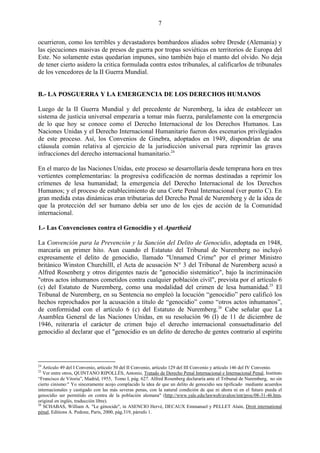 7

ocurrieron, como los terribles y devastadores bombardeos aliados sobre Dresde (Alemania) y
las ejecuciones masivas de presos de guerra por tropas soviéticas en territorios de Europa del
Este. No solamente estas quedarían impunes, sino también bajo el manto del olvido. No deja
de tener cierto asidero la critica formulada contra estos tribunales, al calificarlos de tribunales
de los vencedores de la II Guerra Mundial.


B.- LA POSGUERRA Y LA EMERGENCIA DE LOS DERECHOS HUMANOS

Luego de la II Guerra Mundial y del precedente de Nuremberg, la idea de establecer un
sistema de justicia universal empezaría a tomar más fuerza, paralelamente con la emergencia
de lo que hoy se conoce como el Derecho Internacional de los Derechos Humanos. Las
Naciones Unidas y el Derecho Internacional Humanitario fueron dos escenarios privilegiados
de este proceso. Así, los Convenios de Ginebra, adoptados en 1949, dispondrían de una
cláusula común relativa al ejercicio de la jurisdicción universal para reprimir las graves
infracciones del derecho internacional humanitario.24

En el marco de las Naciones Unidas, este proceso se desarrollaría desde temprana hora en tres
vertientes complementarias: la progresiva codificación de normas destinadas a reprimir los
crímenes de lesa humanidad; la emergencia del Derecho Internacional de los Derechos
Humanos; y el proceso de establecimiento de una Corte Penal Internacional (ver punto C). En
gran medida estas dinámicas eran tributarias del Derecho Penal de Nuremberg y de la idea de
que la protección del ser humano debía ser uno de los ejes de acción de la Comunidad
internacional.

1.- Las Convenciones contra el Genocidio y el Apartheid

La Convención para la Prevención y la Sanción del Delito de Genocidio, adoptada en 1948,
marcaría un primer hito. Aun cuando el Estatuto del Tribunal de Nuremberg no incluyó
expresamente el delito de genocidio, llamado "Unnamed Crime" por el primer Ministro
británico Winston Churchilll, el Acta de acusación N° 3 del Tribunal de Nuremberg acusó a
Alfred Rosenberg y otros dirigentes nazis de "genocidio sistemático", bajo la incriminación
"otros actos inhumanos cometidos contra cualquier población civil", prevista por el artículo 6
(c) del Estatuto de Nuremberg, como una modalidad del crimen de lesa humanidad. 25 El
Tribunal de Nuremberg, en su Sentencia no empleó la locución ―genocidio‖ pero calificó los
hechos reprochados por la acusación a título de ―genocidio‖ como ―otros actos inhumanos‖,
de conformidad con el artículo 6 (c) del Estatuto de Nuremberg.26 Cabe señalar que La
Asamblea General de las Naciones Unidas, en su resolución 96 (I) de 11 de diciembre de
1946, reiteraría el carácter de crimen bajo el derecho internacional consuetudinario del
genocidio al declarar que el "genocidio es un delito de derecho de gentes contrario al espíritu




24
   Artículo 49 del I Convenio, artículo 50 del II Convenio, artículo 129 del III Convenio y artículo 146 del IV Convenio.
25
   Ver entre otros, QUINTANO RIPOLLÉS, Antonio, Tratado de Derecho Penal Internacional e Internacional Penal, Instituto
“Francisco de Vitoria”, Madrid, 1955, Tomo I, pág. 627. Alfred Rosenberg declararía ante el Tribunal de Nuremberg, no sin
cierto cinismo:" Yo sinceramente acojo complacido la idea de que un delito de genocidio sea tipificado mediante acuerdos
internacionales y castigado con las más severas penas, con la natural condición de que ni ahora ni en el futuro pueda el
genocidio ser permitido en contra de la población alemana" (http://www.yale.edu/lawweb/avalon/imt/proc/08-31-46.htm,
original en inglés, traducción libre).
26
   SCHABAS, William A. "Le génocide", in ASENCIO Hervé, DECAUX Emmanuel y PELLET Alain, Droit international
pénal, Editions A. Pedone, París, 2000, pág.319, párrafo 1.
 