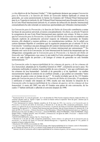 8

y a los objetivos de las Naciones Unidas".27 Cabe igualmente destacar que aunque Convención
para la Prevención y la Sanción del Delito de Genocidio hubiera tipificado el crimen de
genocidio, así como posteriormente lo harían los Estatutos del Tribunal Penal Internacional
para la ex Yugoslavia (artículo 4), del Tribunal Penal Internacional para Rwanda (artículo 2) y
de la Corte Penal Internacional (artículo 6), el carácter de infracción de derecho internacional
consuetudinaria ha sido reiterado en numerosas oportunidades por tribunales internacionales.28

La Convención para la Prevención y la Sanción del Delito de Genocidio contribuiría a sentar
las bases de una justicia universal, al menos conceptualmente. En efecto, su artículo VI previó
la competencia de una Corte Penal Internacional para reprimir este crimen. Si bien es cierto
que la Convención para la Prevención y la Sanción del Delito de Genocidio no estableció una
cláusula explícita de jurisdicción universal respecto de tribunales nacionales de Estados
terceros, ello obedeció a razones políticas y no consideraciones jurídicas. Así lo señaló con
certeza Quintano Ripollés al considerar que la regulación propuesta por el artículo VI de la
Convención: "constituye una pura denegación del carácter internacional del crimen, siendo así
que éste es por exigencias de su naturaleza el crimen internacional por antonomasia."29 No
obstante este vacío en la Convención, la Corte Internacional de Justicia ha interpretado que las
obligaciones consagradas por la Convención para la Prevención y la Sanción del Delito de
Genocidio son "obligaciones erga omnes [y por ende] La Corte constata que la obligación que
tiene así cada Estado de prevenir y de castigar el crimen de genocidio no esta limitada
territorialmente ."30

La Convención sobre la imprescriptibilidad de los crímenes de guerra y de los crímenes de
lesa humanidad, adoptada por la Asamblea General en 196831, constituiría un nuevo paso. No
solamente reafirmaba el carácter imprescriptible de esos crímenes,32 sino que confirmaría que
los crímenes de lesa humanidad - incluido el de genocidio y el de Apartheid - no estaban
necesariamente ligado al contexto de un conflicto armado, y que podían ser cometidos "tanto
en tiempo de guerra como en tiempo de paz".33 Si resulta revelador que de los 133 Estados
partes de Convención para la Prevención y la Sanción del Delito de Genocidio, 53 accedieron
o ratificaron el tratado sólo después de 1980, resulta aun más diciente la situación de la
Convención sobre la imprescriptibilidad de los crímenes de guerra y de los crímenes de lesa
humanidad. A enero del 2003, tan solo 45 Estados eran partes de esta convención, de los
cuales 17 habían ratificado o adherido al convenio después de 1990.



27
   Resolución 96 (I), "Le crime de génocide", de 11 de diciembre de 1946 (Versión original en francés, traducción libre). Las
versiones oficiales están en francés e inglés. La versión en francés utiliza la expresión "droit des gens", mientras que la
inglesa la de "international Law".
28
   Corte Internacional de Justicia, Opinión consultiva de 28 de mayo de 1951, Las reservas a la Convención para la
Prevención y la Sanción del Delito de Genocidio, y Decisión de 11 de julio de 1996, excepciones preliminares, Asunto
relativo a la aplicación de la Convención para la Prevención y la Sanción del Delito de Genocidio (Bosnia-Herzegovina c
Yugoslavia), Rol general N° 91; Tribunal Penal Internacional para Rwanda, Sala de Primera Instancia II, Sentencia de 21 de
mayo de1999, Le Procureur c. Clément Kayishema et Obed Ruzindana; Tribunal Penal Internacional para la ex Yugoslavia,
Sentencia de 14 de enero de 2000, Le Procureur c. Zoran KUPRESKIC, Mirjan KUPRESKIC, Vlatko KUPRESKIC, Drago
Dragan PAPIC y Vladimir SANTIC, alias «VLADO», y Sentencia de 2 de agosto de 20001, Prosecutor v. Radislav Krstic
"Srebrenica", Causa N° IT-98-33,.
29
   QUINTANO RIPOLLÉS, Antonio, Op. Cit., Tomo II, pág. 111.
30
   Decisión de 11 de julio de 1996, excepciones preliminares, Asunto relativo a la aplicación de la Convención para la
Prevención y la Sanción del Delito de Genocidio (Bosnia-Herzegovina c Yugoslavia), Rol general N° 91), párrafo 32
(original en francés, traducción libre).
31
   Resolución 2391 (XXIII), de noviembre de 1968.
32
   Lo que sería luego reiterado por la Convención Europa sobre Imprescriptibilidad de los Crímenes contra la Humanidad y
de los Crímenes de Guerra, de 1974, y el artículo 29 del Estatuto de la Corte Penal Internacional.
33
   Artículo I (b) de la Convención sobre la imprescriptibilidad de los crímenes de guerra y de los crímenes de lesa humanidad.
 