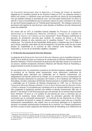 9

La Convención Internacional sobre la Represión y el Castigo del Crimen de Apartheid,
adoptada por la Asamblea General de las Naciones Unidas en 1973, no solamente entraría a
definir este crimen y a calificarlo como una forma específica de crimen de lesa humanidad,
sino que también reiteraría la necesidad de crear una corte penal internacional. En efecto su
artículo V previó la posibilidad de que los presuntos autores de actos constitutivos de crimen
de Apartheid fueran juzgados por un "tribunal penal internacional". Sin embargo a pesar de la
persistencia del régimen de Apartheid por varias décadas en Sudáfrica, tal corte internacional
nunca fue establecida.

Ese mismo año de 1973, la Asamblea General adoptaba los Principios de Cooperación
Internacional en la Identificación, Detención, Extradición y Castigo de los Culpables de
Crímenes de Guerra o de Crímenes de Lesa Humanidad.34 Estos Principios reafirmarían el
principio de jurisdicción universal para combatir los crímenes de Guerra y de Lesa
Humanidad, reiterado en años anteriores por la Asamblea General.35 Así, el Principio 1°
estipula que ―los crímenes de lesa humanidad, donde quiera y cualquiera que sea la fecha en
que se hayan cometido, serán objeto de una investigación y las personas contra las que existen
pruebas de culpabilidad en la comisión de tales crímenes serán buscadas, detenidas,
enjuiciadas y, en caso de ser declaradas culpables, castigadas.‖

2.- El Derecho Internacional de Derechos Humanos

La adopción de la Declaración Universal de Derechos Humanos, por la Asamblea General en
1948, sería la piedra de toque en el proceso de construcción de Derecho Internacional de los
Derechos Humanos. Si bien la dimensión de protección del individuo estaría en el corazón de
ese proceso, también incorporaría elementos tributarios del Derecho Penal de Nuremberg y
progresivamente la noción de justicia universal.

En una primera fase, los instrumentos normativos de derechos humanos adoptados reiterarán
la existencia de un Derecho penal internacional, cuyas infracciones condiciones de
responsabilidad penal individual son establecidas por el Derecho internacional con
independencia del derecho interno de los Estados. En ese sentido los nuevos instrumentos de
derechos humanos plasmarían los principios del Estatuto y de la Sentencia del Tribunal de
Nuremberg, elevados a principios del Derecho Internacional por la Asamblea General en 1946
y codificados por la Comisión de Derecho Internacional en 1950. Así, la Declaración
Universal de Derechos Humanos (artículo 11,2) y el Pacto Internacional de Derechos Civiles
y Políticos (artículo 15) recordarían que el principio de la no retroactividad de la ley penal no
sólo comprende la legislación nacional sino también el derecho internacional. Más aún, el
párrafo 2° del artículo 15 del Pacto precisaría que este principio de no retroactividad no puede
hacer obstáculo "al juicio ni a la condena de una persona por actos y omisiones que en
momento de cometerse, fueran delictivos según los principios generales del derecho
reconocidos por la comunidad internacional‖. La inclusión de esta disposición en el Pacto
tenía el propósito de permitir el castigo de crímenes reconocidos como tales por el derecho
internacional consuetudinario, aún cuando estos no estuviesen tipificados en la legislación
nacional o en tratados internacionales al momento de su comisión. Los Trabajos preparatorios
del Pacto revelan la fuerte inspiración del Derecho Penal de Nuremberg en la elaboración de


34
  Resolución 3074 (XXVIII) de 3 de diciembre de 1973 de la Asamblea General de las Naciones Unidas.
35
   Resoluciones N° 8 (I) de 12 de febrero de 1946, N° 62 de 15 de diciembre de 1946, N° 170 (II) de 31 de octubre de 1947,
N°. 2583 (XXIV) de 15 de diciembre de 1969, N° 2712 (XXV) de 15 de diciembre de 1970, y N°. 2840 (XXVI) de 18 de
diciembre de 1971.
 