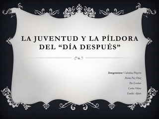 LA JUVENTUD Y LA PÍLDORA
DEL “DÍA DESPUÉS”
Integrantes: Valentina Pizarro
María Paz Díaz
Pía Escobar
Carlos Olivos
Emilio Alfaro
 