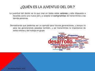 ¿QUIÉN ES LA JUVENTUD DEL DR.?
La juventud del doctor es la que cree en todos estos valores y esta dispuesta a
llevarlos como una nueva piel y a aceptar el compromiso de transmitirlos a las
demás personas.
Demostrando que podemos ser un ejemplo para futuras generaciones, y porque no
para las generaciones pasadas también, y así transmitirles la importancia de
estos valores y del trabajo en grupo
Ana Karolina Rojas H. 2013
 