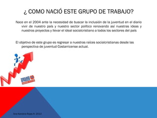 ¿ COMO NACIÓ ESTE GRUPO DE TRABAJO?
Nace en el 2004 ante la necesidad de buscar la inclusión de la juventud en el diario
vivir de nuestro país y nuestro sector político renovando así nuestras ideas y
nuestros proyectos y llevar el ideal socialcristiano a todos los sectores del país
El objetivo de este grupo es regresar a nuestras raíces socialcristianas desde las
perspectiva de juventud Costarricense actual.
 
Ana Karolina Rojas H. 2013
 
