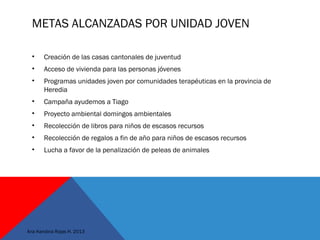 METAS ALCANZADAS POR UNIDAD JOVEN
• Creación de las casas cantonales de juventud
• Acceso de vivienda para las personas jóvenes
• Programas unidades joven por comunidades terapéuticas en la provincia de
Heredia
• Campaña ayudemos a Tiago
• Proyecto ambiental domingos ambientales
• Recolección de libros para niños de escasos recursos
• Recolección de regalos a fin de año para niños de escasos recursos
• Lucha a favor de la penalización de peleas de animales
Ana Karolina Rojas H. 2013
 