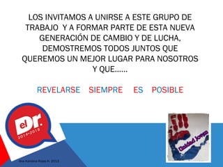 LOS INVITAMOS A UNIRSE A ESTE GRUPO DE
TRABAJO Y A FORMAR PARTE DE ESTA NUEVA
GENERACIÓN DE CAMBIO Y DE LUCHA,
DEMOSTREMOS TODOS JUNTOS QUE
QUEREMOS UN MEJOR LUGAR PARA NOSOTROS
Y QUE……
REVELARSE SIEMPRE ES POSIBLE
Ana Karolina Rojas H. 2013
 