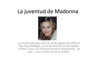 La juventud de Madonna




La estrella del pop nació el 16 de agosto de 1958 en
 Bay City Michigan, cerca de Detroit en los Estados
Unidos. Tuvo una infancia bastante complicada , ya
         que , a sus 5 años murió su madre.
 