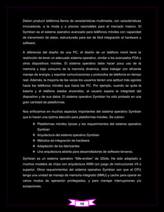 Deben producir teléfonos llenos de características multimedia, con características
innovadoras, a la moda y a precios razonables para el mercado masivo. El
Symbian es el sistema operativo avanzado para teléfonos móviles con capacidad
de transmisión de datos, estructurado para ser de fácil integración al hardware y
software.

A diferencia del diseño de una PC, el diseño de un teléfono móvil tiene la
restricción de tener un adecuado sistema operativo, similar a los avanzados PDA y
otros dispositivos móviles. El sistema operativo debe hacer poco uso de la
memoria y bajo consumo de la memoria dinámica, debe trabajar con eficiente
manejo de energía, y soportar comunicaciones y protocolos de telefonía en tiempo
real. Además, la mayoría de las veces los usuarios tienen una aptitud más egoísta
hacia los teléfonos móviles que hacia las PC. Por ejemplo, cuando se quita la
batería y el teléfono estaba encendido, el usuario espera la integridad del
dispositivo y de sus datos. El sistema operativo Symbian ha sido probado en una
gran cantidad de plataformas.

Nos enfocamos en muchos aspectos importantes del sistema operativo Symbian
que lo hacen una óptima elección para plataformas móviles. Se cubren:

       Plataformas móviles típicas y los requerimientos del sistema operativo
            Symbian
       Arquitectura del sistema operativo Symbian
       Métodos de integración de hardware
       Adaptación de los fabricantes
       Una arquitectura abierta para desarrolladores de software terceros.

Symbian es un sistema operativo “little-endian” de 32bits. Ha sido adaptado a
muchos modelos de chips con arquitectura ARM con juego de instrucciones V4 o
superior. Otros requerimientos del sistema operativo Symbian son que el CPU
tenga una unidad de manejo de memoria integrado (MMU) y cache para operar en
varios modos de operación privilegiados, y para manejar interrupciones y/o
excepciones.




                                        10
 