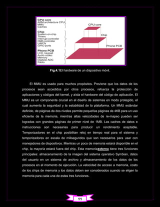 Fig.4.1El hardware de un dispositivo móvil.



     El MMU es usado para muchos propósitos. Previene que los datos de los
procesos sean accedidos por otros procesos, refuerza la protección de
aplicaciones y códigos del kernel, y aísla el hardware del código de aplicación. El
MMU es un componente crucial en el diseño de sistemas en modo protegido, el
cual aumenta la seguridad y la estabilidad de la plataforma. Un MMU estándar
definido, de páginas de dos niveles permite pequeñas páginas de 4KB para un uso
eficiente de la memoria, mientras altas velocidades de re-mapeo pueden ser
logradas con grandes páginas de primer nivel de 1MB. Las caches de datos e
instrucciones   son    necesarias    para    producir   un   rendimiento   aceptable.
Temporizadores en el chip posibilitan reloj en tiempo real para el sistema y
temporizadores en escala de milisegundos que son necesarios para usar con
manejadores de dispositivos. Mientras un poco de memoria estará disponible en el
chip, la mayoría estará fuera del chip. Esta memoriaexterna tiene tres funciones
principales: almacenamiento de la imagen del sistema operativo Symbian, datos
del usuario en un sistema de archivo y almacenamiento de los datos de los
procesos en el momento de ejecución. La velocidad de acceso a memoria, costo
de los chips de memoria y los datos deben ser considerados cuando se eligen la
memoria para cada una de estas tres funciones.




                                            11
 
