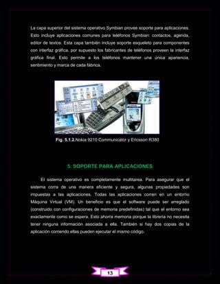La capa superior del sistema operativo Symbian provee soporte para aplicaciones.
Esto incluye aplicaciones comunes para teléfonos Symbian: contactos, agenda,
editor de textos. Esta capa también incluye soporte esqueleto para componentes
con interfaz gráfica, por supuesto los fabricantes de teléfonos proveen la interfaz
gráfica final. Esto permite a los teléfonos mantener una única apariencia,
sentimiento y marca de cada fábrica.




             Fig. 5.1.2.Nokia 9210 Communicator y Ericsson R380




                   5. SOPORTE PARA APLICACIONES

     El sistema operativo es completamente multitarea. Para asegurar que el
sistema corra de una manera eficiente y segura, algunas propiedades son
impuestas a las aplicaciones. Todas las aplicaciones corren en un entorno
Máquina Virtual (VM). Un beneficio es que el software puede ser arreglado
(construido con configuraciones de memoria predefinidas) tal que el entorno sea
exactamente como se espera. Esto ahorra memoria porque la librería no necesita
tener ninguna información asociada a ella. También si hay dos copias de la
aplicación corriendo ellas pueden ejecutar el mismo código.




                                        13
 